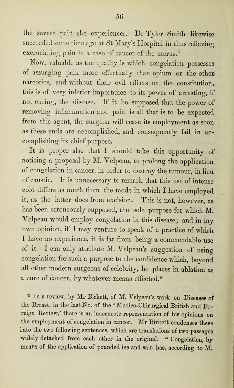 the severe pain she experiences. Dr Tyler Smith likewise succeeded some time ago at St Mary’s Hospital in thus relieving excruciating pain in a case of cancer of the uterus.” Now, valuable as the quality is which congelation possesses of assuaging pain more effectually than opium or the other' narcotics, and without their evil effects on the constitution, this is of very inferior importance to its power of arresting, if not curing, the disease. If it be supposed that the power of removing inflammation and pain is all that is to be expected from this agent, the surgeon will cease its employment as soon as these ends are accomplished, and consequently fail in ac¬ complishing its chief purpose. It is proper also that I should take this opportunity of noticing a proposal by M. Velpeau, to prolong the application of congelation in cancer, in order to destroy the tumour, in lieu of caustic. It is unnecessary to remark that this use of intense cold differs as much from the mode in which I have employed it, as the latter does from excision. This is not, however, as has been erroneously supposed, the sole purpose for which M. Velpeau would employ congelation in this disease; and in my own opinion, if 1 may venture to speak of a practice of which I have no experience, it is far from being a commendable use of it. I can only attribute M. Velpeau’s suggestion of using congelation for'such a purpose to the confidence which, beyond all other modern surgeons of celebrity, he places in ablation as a cure of cancer, by whatever means effected.* * In a review, by Mr Birkett, of M. Velpeau’s work on Diseases of the Breast, in the last No. of the ‘ Medico-Chirurgical British and Fo¬ reign Eeview,’ there is an inaccurate representation of his opinions on the employment of congelation in cancer. Mr Birkett condenses these into the two following sentences, which are translations of two passages widely detached from each other in the original. “ Congelation, by means of the application of pounded ice and salt, has, according to M.