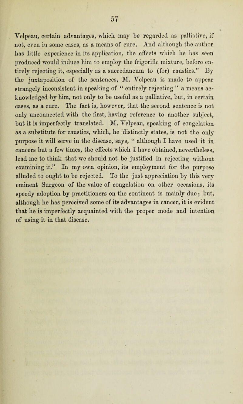 Velpeau, certain advantages, which may be regarded as palliative, if not, even in some cases, as a means of cure. And although the author has little experience in its application, the effects which he has seen produced would induce him to employ the frigorific mixture, before en¬ tirely rejecting it, especially as a succedaneum to (for) caustics.” 13y the juxtaposition of the sentences, M. Velpeau is made to appear strangely inconsistent in speaking of “ entirely rejecting ” a means ac¬ knowledged by him, not only to be useful as a palliative, but, in certain cases, as a cure. The fact is, however, that the second sentence is not only unconnected with the first, having reference to another subject, but it is imperfectly translated. M. Velpeau, speaking of congelation as a substitute for caustics, which, he 'distinctly states, is not the only purpose it will serve in the disease, says, “ although I have used it in cancers but a few times, the effects which I have obtained, nevertheless, lead me to think that we should not be justified in rejecting without examining it.’’ In my own opinion, its employment for the purpose alluded to ought to be rejected. To the just appreciation by this very eminent Surgeon of the value of congelation on other occasions, its speedy adoption by practitioners on the continent is mainly due; but, although he has perceived some of its advantages in cancer, it is evident that he is imperfectly acquainted with the proper mode and intention of using it in that disease.