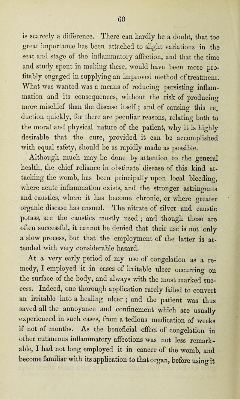 is scarcely a difference. There can liardly be a doubt, that too great importance has been attached to slight variations in the scat and stage of the inflammatory affection, and that the time and study spent in making these, would have been more pro¬ fitably engaged in supplying an improved method of treatment. What was wanted was a means of reducing persisting inflam¬ mation and its consequences, without the risk of producing more mischief than the disease itself; and of causing this re. duction quickly, for there are peculiar reasons, relating both to the moral and physical nature of the patient, why it is highly desirable that the cure, provided it can be accomplished with equal safety, should be as rapidly made as possible. Although much may be done by attention to the general health, the chief reliance in obstinate disease of this kind at¬ tacking the womb, has been principally upon local bleeding, where acute inflammation exists, and the stronger astringents and caustics, where it has become chronic, or where greater organic disease has ensued. The nitrate of silver and caustic potass, are the caustics mostly used ; and though these are often successful, it cannot be denied that their use is not only a slow process, but that the employment of the latter is at¬ tended with very considerable hazard. At a very early period of my use of congelation as a re¬ medy, I employed it in cases of irritable ulcer occurring on the surface of the body, and always with the most marked suc¬ cess. Indeed, one thorough application rarely failed to convert an irritable into a healing ulcer ; and the patient was thus saved all the annoyance and confinement which are usually experienced in such cases, from a tedious medication of weeks if not of months. As the beneficial effect of congelation in other cutaneous inflammatory affections was not less remark¬ able, I had not long employed it in cancer of the womb, and become familiar with its application to that organ, before using it