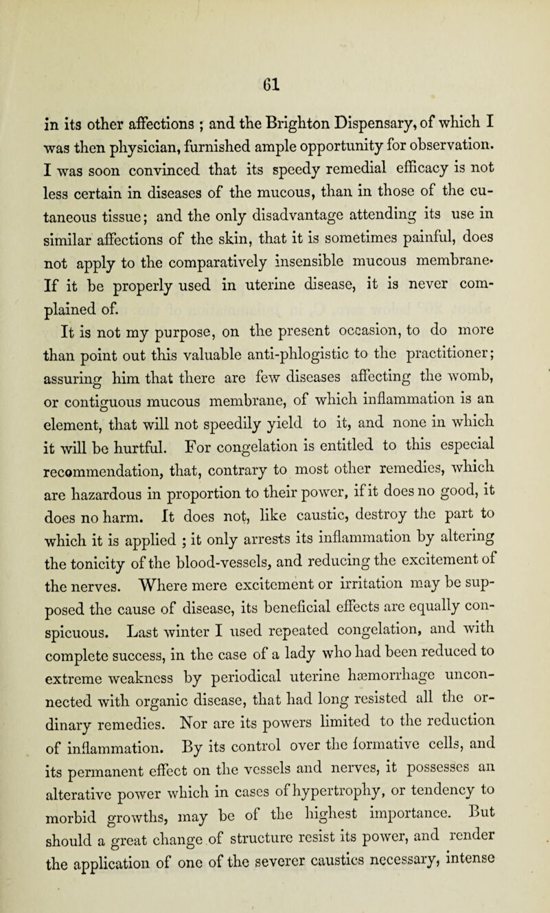 in its other affections ; and the Brighton Dispensary, of which I was then physician, furnished ample opportunity for observation. I was soon convinced that its speedy remedial efficacy is not less certain in diseases of the mucous, than in those of the cu¬ taneous tissue; and the only disadvantage attending its use in similar affections of the skin, that it is sometimes painful, does not apply to the comparatively insensible mucous membrane* If it be properly used in uterine disease, it is never com¬ plained of. It is not my purpose, on the present occasion, to do more than point out this valuable anti-phlogistic to the practitioner; assuring him that there are few diseases affecting the womb, or contiguous mucous membrane, of which inflammation is an element, that will not speedily yield to it, and none in which it will be hurtful. For congelation is entitled to this especial recommendation, that, contrary to most other remedies, which are hazardous in proportion to their power, if it does no good, it does no harm. It does not, like caustic, destroy the part to which it is applied ; it only arrests its inflammation by altering the tonicity of the blood-vessels, and reducing the excitement of the nerves. Where mere excitement or irritation may be sup¬ posed the cause of disease, its beneficial effects are equally con¬ spicuous. Last winter I used repeated congelation, and with complete success, in the case of a lady who had been reduced to extreme weakness by periodical uterine haemorrhage uncon¬ nected with organic disease, that had long resisted all the or¬ dinary remedies. Nor are its powers limited to the reduction of inflammation. By its control over the formative cells, and its permanent effect on the vessels and neives, it possesses an alterative power which in cases of hypertrophy, or tendency to morbid growths, may be of the highest importance. But should a great change of structure resist its power, and render the application of one of the severer caustics necessaiy, intense