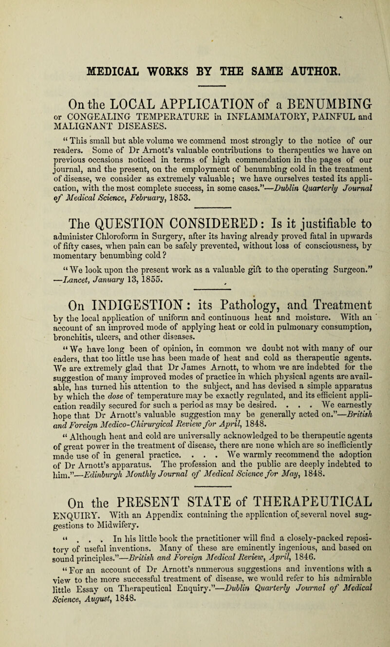 MEDICAL WORKS BY THE SAME AUTHOR. On the LOCAL APPLICATION of a BENUMBING or CONGEALING TEMPERATURE in INFLAMMATORY, PAINFUL and MALIGNANT DISEASES. “ This small but able volume we commend most strongly to the notice of our readers. Some of Dr Arnott’s valuable contributions to therapeutics we have on previous occasions noticed in terms of high commendation in the pages of our journal, and the present, on the employment of benumbing cold in the treatment of disease, we consider as extremely valuable; we have ourselves tested its appli¬ cation, with the most complete success, in some cases.”—Dublin Quarterly Journal of Medical Science, February, 1853. The QUESTION CONSIDERED: Is it justifiable to administer Chloroform in Surgery, after its having already proved fatal in upwards of fifty cases, when pain can be safely prevented, without loss of consciousness, by momentary benumbing cold ? “We look upon the present work as a valuable gift to the operating Surgeon.” —Lancet, January 13, 1855. On INDIGESTION: its Pathology, and Treatment by the local application of uniform and continuous heat and moisture. With an account of an improved mode of applying heat or cold in pulmonary consumption, bronchitis, ulcers, and other diseases. “ We have long been of opinion, in common we doubt not with many of our eaders, that too little use has been made of heat and cold as therapeutic agents. We are extremely glad that Dr James Arnott, to whom we are indebted for the suggestion of many improved modes of practice in which physical agents are avail¬ able, has turned his attention to the subject, and has devised a simple apparatus by which the dose of temperature may be exactly regulated, and its efficient appli¬ cation readily secured for such a period as may be desired. . . . We earnestly hope that Dr Arnott’s valuable suggestion may be generally acted on.”—British and Foreign Medico-Chirurgical Review for April, 1848. “ Although heat and cold are universally acknowledged to be therapeutic agents of great power in the treatment of disease, there are none which are so inefficiently made use of in general practice. . . . We warmly recommend the adoption of Dr Arnott’s apparatus. The profession and the public are deeply indebted to him.”—Edinburgh Monthly Journal of Medical Science for May, 1848. On the PRESENT STATE of THERAPEUTICAL ENQUIRY. With an Appendix containing the application of several novel sug¬ gestions to Midwifery. “ ... In his little book the practitioner will find a closely-packed reposi¬ tory of useful inventions. Many of these are eminently ingenious, and based on sound principles.”—British and Foreign Medical Review, April, 1846. “ For an account of Dr Arnott’s numerous suggestions and inventions with a view to the more successful treatment of disease, we would refer to his admirable little Essay on Therapeutical Enquiry.”—Dublin Quarterly Journal of Medical Science, August, 1848.