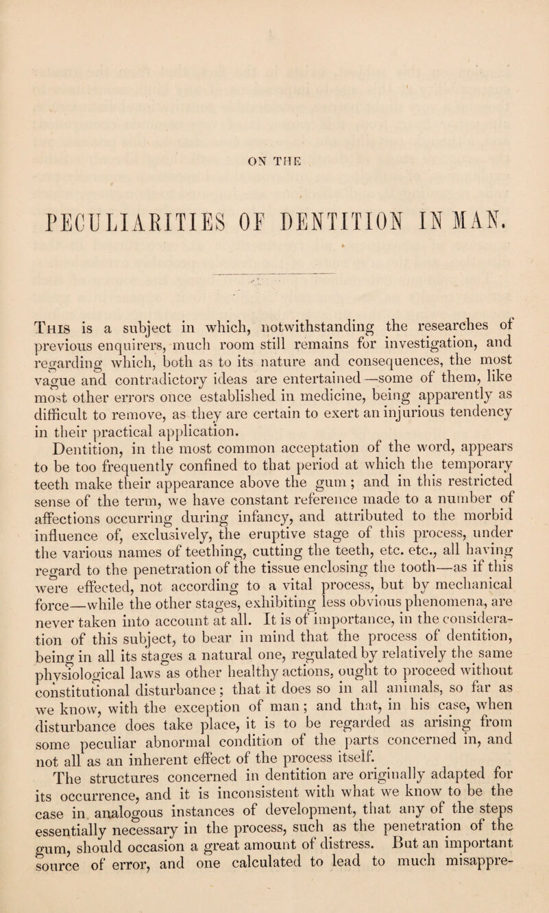 ON THE PECULIARITIES OF DENTITION INMAN. This is a subject in which, notwithstanding the researches of previous enquirers, much room still remains for investigation, and regarding which, both as to its nature and consequences, the most vague and contradictory ideas are entertained —some of them, like most other errors once established in medicine, being apparently as difficult to remove, as they are certain to exert an injurious tendency in their practical application. Dentition, in the most common acceptation of the word, appears to be too frequently confined to that period at which the temporary teeth make their appearance above the gum; and in this restricted sense of the term, we have constant reference made to a number of affections occurring during infancy, and attributed to the morbid influence of, exclusively, the eruptive stage of this process, under the various names of teething, cutting the teeth, etc. etc., all having regard to the penetration of the tissue enclosing the tooth—as if this were effected, not according to a vital process, but by mechanical force_while the other stages, exhibiting less obvious phenomena, are never taken into account at all. It is of importance, in the considera¬ tion of this subject, to bear in mind that the process of dentition, being in all its stages a natural one, regulated by relatively the same physiological laws as other healthy actions, ought to pioceed without constitutional disturbance; that it does so in all animals, so far as we know, with the exception of man; and that, in his case, when disturbance does take place, it is to be regarded as arising from some peculiar abnormal condition of the parts concerned in, and not all as an inherent effect of the process itself. The structures concerned in dentition are originally adapted for its occurrence, and it is inconsistent with what we know to be the case in analogous instances of development, that any of the steps essentially necessary in the process, such .as the penetration of the gum, should occasion a great amount of distress. But an important source of error, and one calculated to lead to much misappre-