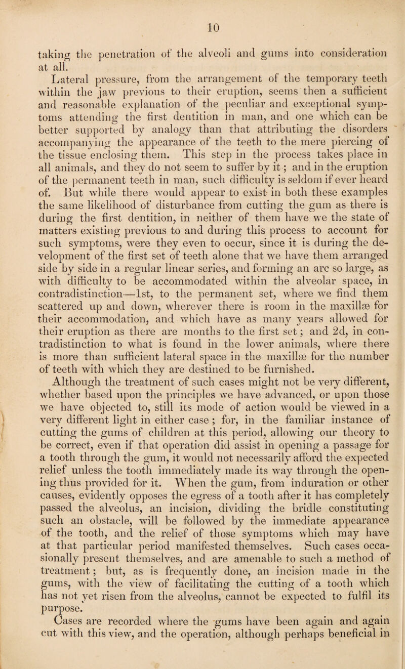 taking the penetration of the alveoli and gums into consideration at all. Lateral pressure, from the arrangement of the temporary teeth within the jaw previous to their eruption, seems then a sufficient and reasonable explanation of the peculiar and exceptional symp¬ toms attending the first dentition in man, and one which can be better supported by analogy than that attributing the disorders accompanying the appearance of the teeth to the mere piercing of the tissue enclosing them. This step in the process takes place in all animals, and they do not seem to suffer by it; and in the eruption of the permanent teeth in man, such difficulty is seldom if ever heard of. But while there would appear to exist- in both these examples the same likelihood of disturbance from cutting the gum as there is during the first dentition, in neither of them have we the state of matters existing previous to and during this process to account for such symptoms, were they even to occur, since it is during the de¬ velopment of the first set of teeth alone that we have them arranged side by side in a regular linear series, and forming an arc so large, as with difficulty to be accommodated within the alveolar space, in contradistinction—1st, to the permanent set, where we find them scattered up and down, wherever there is room in the maxillae for their accommodation, and which have as many years allowed for their eruption as there are months to the first set; and 2d, in con¬ tradistinction to what is found in the lower animals, where there is more than sufficient lateral space in the maxillae for the number of teeth with which they are destined to be furnished. Although the treatment of such cases might not be veiy different, whether based upon the principles we have advanced, or upon those we have objected to, still its mode of action would be viewed in a very different light in either case; for, in the familiar instance of cutting the gums of children at this period, allowing our theory to be correct, even if that operation did assist in opening a passage for a tooth through the gum, it would not necessarily afford the expected relief unless the tooth immediately made its way through the open¬ ing thus provided for it. When the gum, from induration or other causes, evidently opposes the egress of a tooth after it has completely passed the alveolus, an incision, dividing the bridle constituting such an obstacle, will be followed by the immediate appearance of the tooth, and the relief of those symptoms which may have at that particular period manifested themselves. Such cases occa¬ sionally present themselves, and are amenable to such a method of treatment; but, as is frequently done, an incision made in the gums, with the view of facilitating the cutting of a tooth which has not yet risen from the alveolus, cannot be expected to fulfil its purpose. Cases are recorded where the gums have been again and again cut with this view, and the operation, although perhaps beneficial in