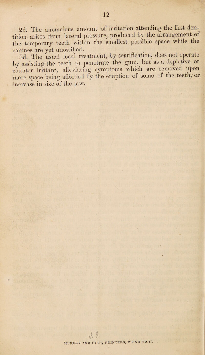 2d. The anomalous amount of irritation attending the first den¬ tition arises from lateral pressure, produced by the arrangement of the temporary teeth within the smallest possible space while the canines are yet unossified. 3d. The usual local treatment, by scarification, does not opei ate by assisting the teeth to penetrate the gum, but as a depletive or counter irritant, alleviating symptoms which are removed upon more space being afforded by the eruption of some of the teeth, 01 increase in size of the jaw. i MURRAY AND GTBB, PRINTERS} EDINBURGH.