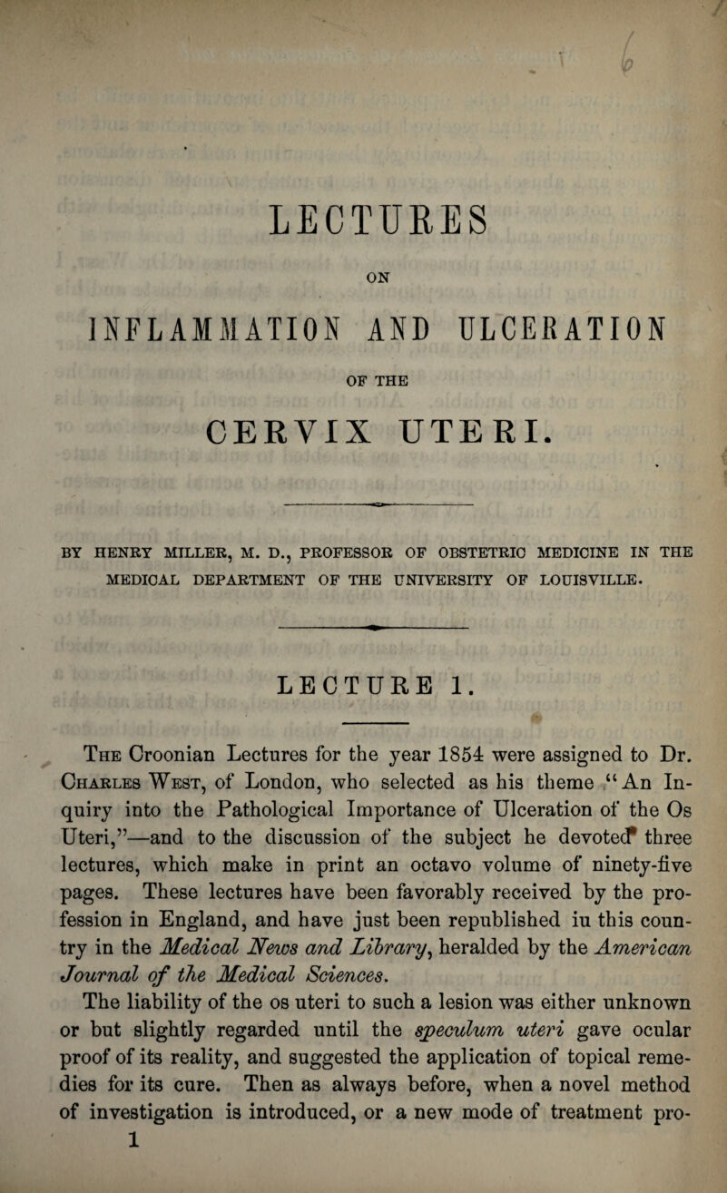 LECTURES ON INFLAMMATION AND ULCERATION OF THE CERVIX UTERI. BY HENRY MILLER, M. D., PROFESSOR OF OBSTETRIC MEDICINE IN THE MEDICAL DEPARTMENT OF THE UNIVERSITY OF LOUISVILLE. LECTURE 1. The Croonian Lectures for the year 1854 were assigned to Dr. Charles West, of London, who selected as his theme “An In¬ quiry into the Pathological Importance of Ulceration of the Os Uteri,”—and to the discussion of the subject he devotecP three lectures, which make in print an octavo volume of ninety-five pages. These lectures have been favorably received by the pro¬ fession in England, and have just been republished iu this coun¬ try in the Medical News and Library, heralded by the American Journal of the Medical Sciences. The liability of the os uteri to such a lesion was either unknown or but slightly regarded until the speculum uteri gave ocular proof of its reality, and suggested the application of topical reme¬ dies for its cure. Then as always before, when a novel method of investigation is introduced, or a new mode of treatment pro-