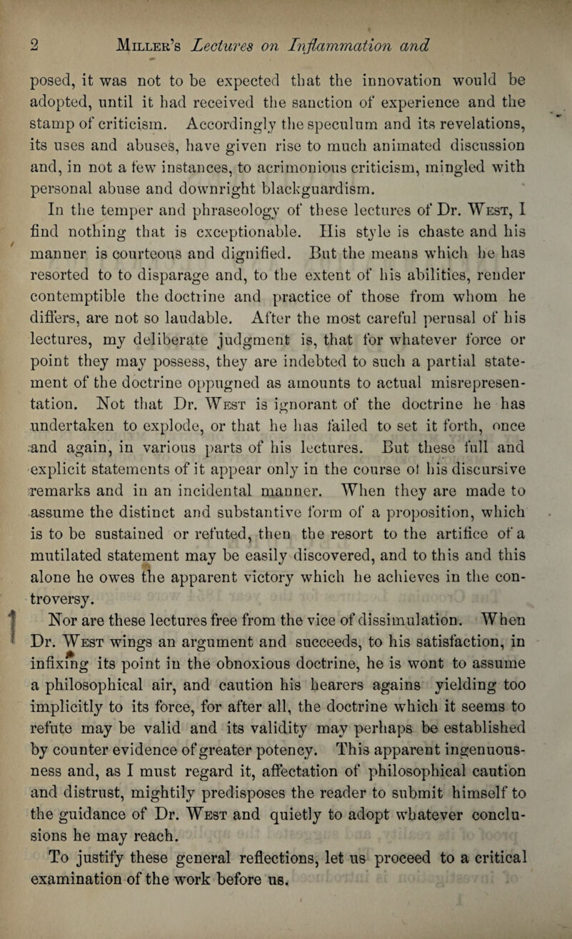 posed, it was not to be expected that the innovation would be adopted, until it had received the sanction of experience and the stamp of criticism. Accordingly the speculum and its revelations, its uses and abuses, have given rise to much animated discussion and, in not a few instances, to acrimonious criticism, mingled with personal abuse and downright blackguardism. In the temper and phraseology of these lectures of Dr. West, I find nothing that is exceptionable. His style is chaste and his manner is courteous and dignified. But the means which he has resorted to to disparage and, to the extent of his abilities, render contemptible the doctrine and practice of those from whom he differs, are not so laudable. After the most careful perusal of his lectures, my deliberate judgment is, that for whatever force or point they may possess, they are indebted to such a partial state¬ ment of the doctrine oppugned as amounts to actual misrepresen¬ tation. Not that Dr. West is ignorant of the doctrine he has undertaken to explode, or that he has failed to set it forth, once ;and again, in various parts of his lectures. But these full and explicit statements of it appear only in the course of his discursive ■remarks and in an incidental manner. When they are made to assume the distinct and substantive form of a proposition, which is to be sustained or refuted, then the resort to the artifice of a mutilated statement may be easily discovered, and to this and this ■ i alone he owes the apparent victory which he achieves in the con¬ troversy. Nor are these lectures free from the vice of dissimulation. When Dr. West wings an argument and succeeds, to his satisfaction, in infixing its point in the obnoxious doctrine, he is wont to assume a philosophical air, and caution his hearers agains yielding too implicitly to its force, for after all, the doctrine which it seems to refute may be valid and its validity may perhaps be established by counter evidence of greater potency. This apparent ingenuous¬ ness and, as I must regard it, affectation of philosophical caution and distrust, mightily predisposes the reader to submit himself to the guidance of Dr. West and quietly to adopt whatever conclu¬ sions he may reach. To justify these general reflections, let us proceed to a critical examination of the work before us.