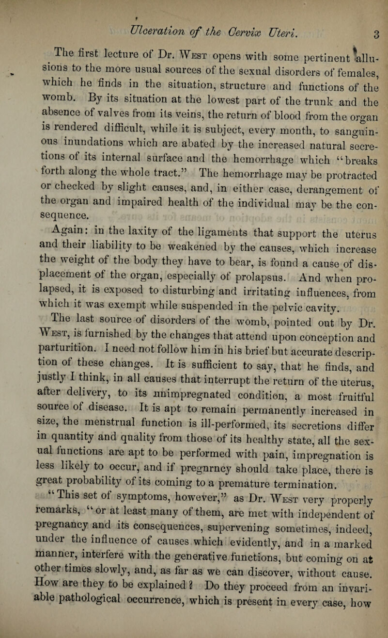 # The first lecture of Dr. West opens with some pertinent illu¬ sions to the more usual sources of the sexual disorders of females, which he finds in the situation, structure and functions of the womb. By its situation at the lowest part of the trunk and the absence of valves from its veins, the return of blood from the organ is rendered difficult, while it is subject, every month, to sanguin- ous inundations which are abated by the increased natural secre¬ tions of its internal surface and the hemorrhage which “breaks forth along the whole tract.” The hemorrhage may be protracted or checked by slight causes, and, in either case, derangement of the organ and impaired health of the individual may be the con¬ sequence. Again: in the laxity of the ligaments that support the uterus and their liability to be weakened by the causes, which increase the weight of the body they have to bear, is found a cause of dis¬ placement of the organ, especially of prolapsus. And when pro¬ lapsed, it is exposed to disturbing and irritating influences, from which it was exempt while suspended in the pelvic cavity. The last source of disorders of the womb, pointed out by Dr. West, is furnished by the changes that attend upon conception and parturition. I need not follow him in his brief but accurate descrip¬ tion of these changes. It is sufficient to say, that he finds, and justly I think, in all causes that interrupt the return of the uterus, after delivery, to its jmimpregnated condition, a most fruitful source of disease. It is apt to remain permanently increased in size, the menstrual function is ill-performed, its secretions differ in quantity and quality from those of its healthy state, all the sex¬ ual functions are apt to be performed with pain, impregnation is less likely to occur, and if pregnrncy should take place, there is great probability of its coming to a premature termination. This set of symptoms, however,” as Dr. West very properly lemarks, or at least many of them, are met with independent of pregnancy and its consequences, supervening sometimes, indeed, under the influence of causes which evidently, and in a marked manner, interfere with the generative functions, but coming on at other times slowly, and, as far as we can discover, without cause. How are they to be explained ? Do they proceed from an invari¬ able pathological occurrence, which is present in every case, how