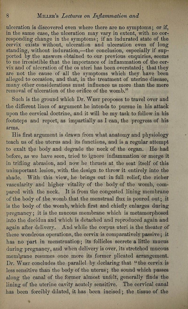 ulceration is discovered even where there are no symptoms; or if, in the same case, the ulceration may vary in extent, with no cor¬ responding change in the symptoms; if an indurated state of the cervix exists without, ulceration and ulceration even of long standing, without induration,—the conclusion, especially if sup¬ ported by the answers obtained to our previous enquiries, seems to me irresistible that the importance of inflammation of the cer¬ vix and of ulceration of the os uteri has been overstated; that they are not the cause of all the symptoms which they have been alleged to occasion, and that, in the treatment of uterine disease, many other considerations must influence us more than the mere removal of ulceration of the orifice of the womb.” Such is the ground which Dr. West proposes to travel over and the different lines of argument he intends to pursue in his attack upon the cervical doctrine, and it will be my task to follow in his footsteps and report, as impartially as I can, the progress of his arms. His first argument is drawn from what anatomy and physiology teach us of the uterus and its functions, and is a regular attempt to exalt tjie body and degrade the neck of the organ. He had before, as we have seen, tried to ignore inflammation or merge it in trifling abrasion, and now he thrusts at the seat itself of this unimportant lesion, with the design to throw it entirely into the shade. With this view, he brings out in full relief, the richer vascularity and higher vitality of the body of the womb, com¬ pared with the neck. It is from the congested lining membrane of the body of the womb that the menstrual flux is poured out; it is the body of the womb, which first and chiefly enlarges during pregnancy; it is the mucous membrane which is metamorphosed into the decidua and which is detached and reproduced again and again after delivery. And while the corpus uteri is the theater of these wondrous operations, the cervix is comparatively passive; it has no part in menstruation; its follicles secrete a little mucus during pregnancy, and when delivery is over, its stretchod mucous membrane resumes once more its former plicated arrangement. Dr. West concludes the parallel by declaring that “the cervix is less sensitive than the body of the uterus; the sound which passes along the canal of the former almost unfelt, generally finds the lining of the uterine cavity acutely sensitive. The cervical canal has been forcibly dilated, it has been incised; the tissue of the