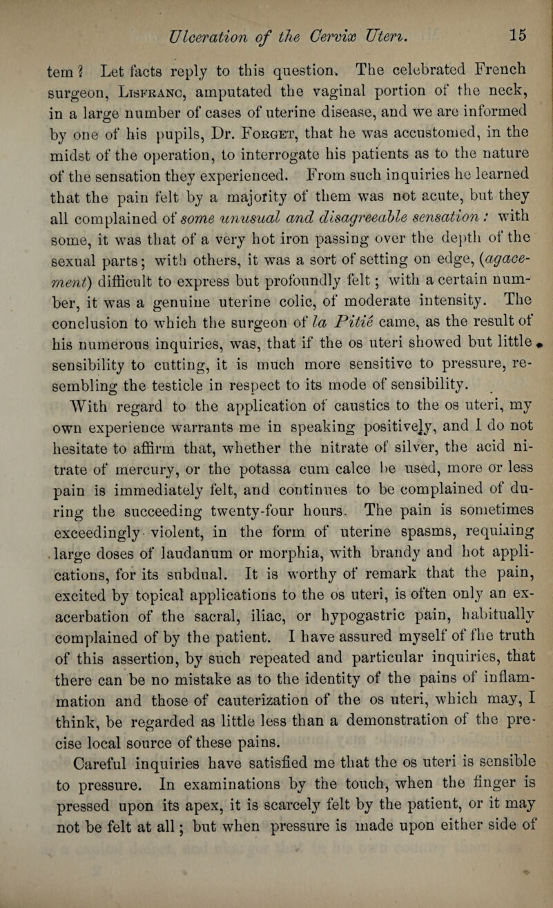 tern ? Let facts reply to this question. The celebrated French surgeon, Lisfranc, amputated the vaginal portion of the neck, in a large number of cases of uterine disease, and we are informed by one of his pupils, Dr. Forget, that he was accustomed, in the midst of the operation, to interrogate his patients as to the nature of the sensation they experienced. From such inquiries he learned that the pain felt by a majority ot them was not acute, but they all complained oi some unusual and disagreeable sensation : with some, it was that of a very hot iron passing over the depth of the sexual parts; with others, it was a sort of setting on edge, (agace- ment) difficult to express but profoundly felt; with a certain num¬ ber, it was a genuine uterine colic, of moderate intensity. The conclusion to which the surgeon of la Pitie came, as the result ot his numerous inquiries, was, that if the os uteri showed but little «, sensibility to cutting, it is much more sensitive to pressure, re¬ sembling the testicle in respect to its mode of sensibility. With regard to the application of caustics to the os uteri, my own experience warrants me in speaking positively, and 1 do not hesitate to affirm that, whether the nitrate of silver, the acid ni¬ trate of mercury, or the potassa cum calce be used, more or less pain is immediately felt, and continues to be complained of du¬ ring the succeeding twenty-four hours. The pain is sometimes exceedingly - violent, in the form of uterine spasms, requiring large doses of laudanum or morphia, with brandy and hot appli¬ cations, for its subdual. It is worthy of remark that the pain, excited by topical applications to the os uteri, is often only an ex¬ acerbation of the sacral, iliac, or hypogastric pain, habitually complained of by the patient. I have assured myself of fhe truth of this assertion, by such repeated and particular inquiries, that there can be no mistake as to the identity of the pains of inflam¬ mation and those of cauterization of the os uteri, which may, I think, be regarded as little less than a demonstration of the pre¬ cise local source of these pains. Careful inquiries have satisfied me that the os uteri is sensible to pressure. In examinations by the touch, when the finger is pressed upon its apex, it is scarcely felt by the patient, or it may not be felt at all; but when pressure is made upon either side of