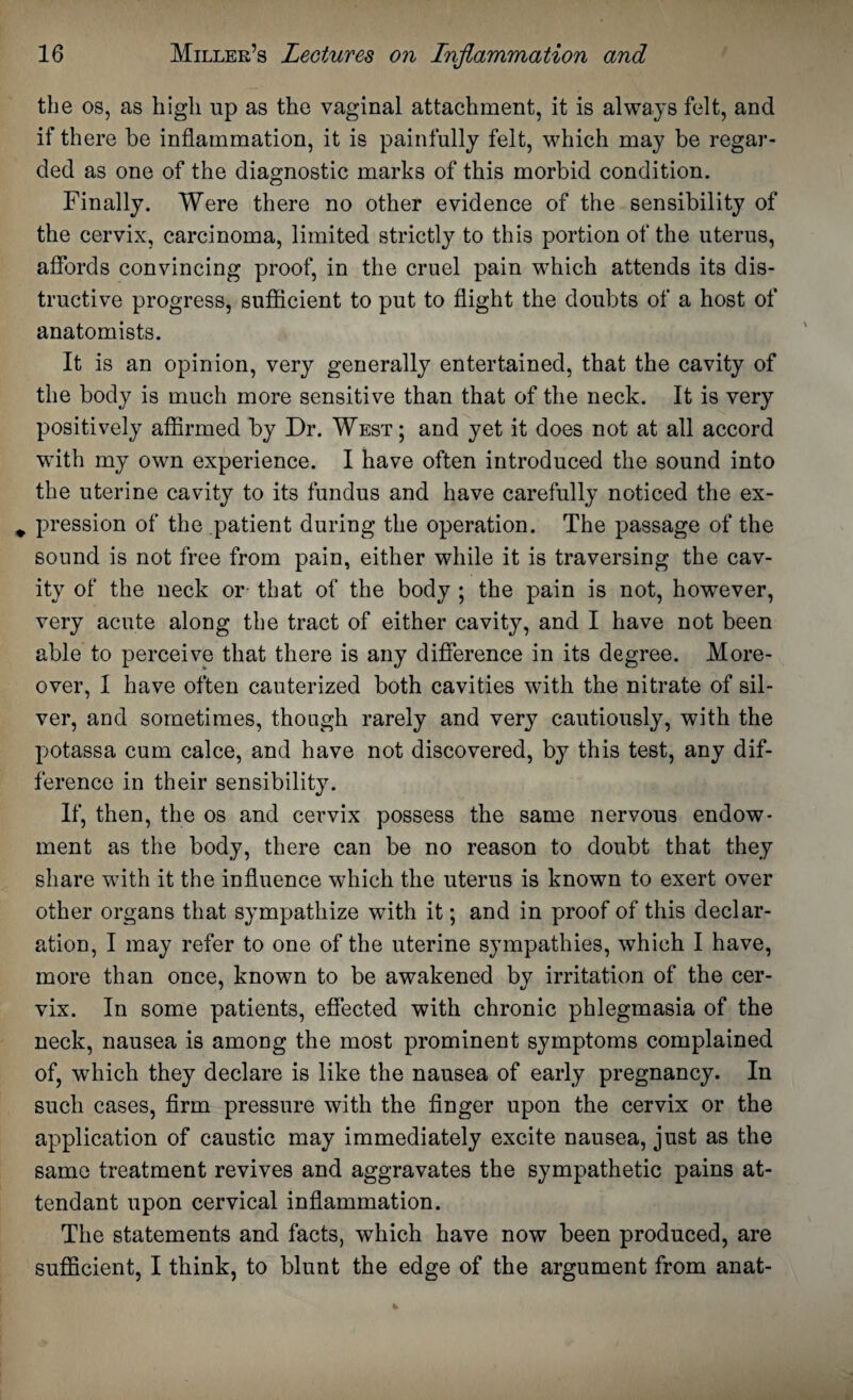 the os, as high up as the vaginal attachment, it is always felt, and if there be inflammation, it is painfully felt, which may be regar¬ ded as one of the diagnostic marks of this morbid condition. Finally. Were there no other evidence of the sensibility of the cervix, carcinoma, limited strictly to this portion of the uterus, affords convincing proof, in the cruel pain which attends its dis¬ tinctive progress, sufficient to put to flight the doubts of a host of anatomists. It is an opinion, very generally entertained, that the cavity of the body is much more sensitive than that of the neck. It is very positively affirmed by Dr. West ; and yet it does not at all accord with my own experience. I have often introduced the sound into the uterine cavity to its fundus and have carefully noticed the ex- # pression of the patient during the operation. The passage of the sound is not free from pain, either while it is traversing the cav¬ ity of the neck or that of the body ; the pain is not, however, very acute along the tract of either cavity, and I have not been able to perceive that there is any difference in its degree. More¬ over, I have often cauterized both cavities with the nitrate of sil¬ ver, and sometimes, though rarely and very cautiously, with the potassa cum calce, and have not discovered, by this test, any dif¬ ference in their sensibility. If, then, the os and cervix possess the same nervous endow¬ ment as the body, there can be no reason to doubt that they share with it the influence which the uterus is known to exert over other organs that sympathize with it; and in proof of this declar¬ ation, I may refer to one of the uterine sympathies, which I have, more than once, known to be awakened by irritation of the cer¬ vix. In some patients, effected with chronic phlegmasia of the neck, nausea is among the most prominent symptoms complained of, wdiich they declare is like the nausea of early pregnancy. In such cases, firm pressure with the finger upon the cervix or the application of caustic may immediately excite nausea, just as the same treatment revives and aggravates the sympathetic pains at¬ tendant upon cervical inflammation. The statements and facts, which have now been produced, are sufficient, I think, to blunt the edge of the argument from anat-