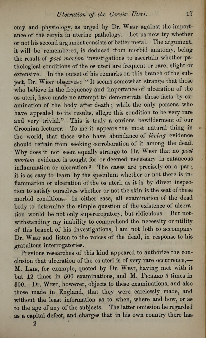 omy and physiology, as urged by Dr. West against the import¬ ance of the cervix in uterine pathology. Let us now try whether or not his second argument consists of better metal. The argument, it will be remembered, is deduced from morbid anatomy, being the result of post mortem investigations to ascertain whether pa¬ thological conditions of the os uteri are frequent or rare, slight or extensive. In the outset of his remarks on this branch ot the sub¬ ject, Dr. West observes: uIt seems somewhat strange that those who believe in the frequency and importance of ulceration of the os uteri, have made no attempt to demonstrate those facts by ex¬ amination of the body after death ; while the only persons who have appealed to its results, allege this condition to be very rare and very trivial.” This is truly a curious bewilderment of our Croonian lecturer. To me it appears the most natural thing in the world, that those who have abundance of living evidence should refrain from seeking corroboration ol it among the dead. Why does it not seem equally strange to Dr. West that no post mortem evidence is sought for or deemed necessary in cutaneous inflammation or ulceration ? The cases are precisely on a par ; it is as easy to learn by the speculum whether or not there is in¬ flammation or ulceration of the os uteri, as it is by direct inspec¬ tion to satisfy ourselves whether or not the skin is the seat ot these morbid conditions. In either case, all examination of the dead body to determine the simple question of the existence ot ulcera¬ tion would be not only supererogatory, but ridiculous. But not¬ withstanding my inability to comprehend the necessity or utility of this branch of his investigations, I am not loth to accompany Dr. West and listen to the voices of the dead, in response to his gratuitous interrogatories. Previous researches of this kind appeared to authorize the con¬ clusion that ulceratiou of the os uteri is of very rare occurrence,— M. Laik, for example, quoted by Dr. West, having met with it but 12 times in 500 examinations, and M. Pichard 5 times in 300. Dr. West, however, objects to these examinations, and also those made in England, that they were carelessly made, and without the least information as to when, where and how, or a& to the age of any of the subjects. The latter omission he regarded! as a capital defect, and charges that in his own country there has I