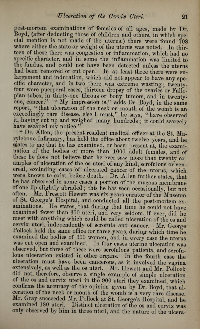 post-mortem examinations of females of all ages, made by Dr. Boyd, (after deducting those of children and others, in which spe¬ cial mention is not made of the uterus,) there were found 708 where either the state or weight of the uterus was noted. In thir¬ teen of these there was congestion or inflammation, which had no specific character, and in some the inflammation was limited to the fundus, and could not have been detected unless the uterus had been removed or cut open. In at least three there were en¬ largement and induration, which did not appear to have any spe¬ cific character, and in two there was extreme wasting; twenty- four were puerperal cases, thirteen dropsy of the ovaries or Fallo¬ pian tubes, in thirty-one fibrous or bony tumors, and in twenty- one, cancer.” “ My impression is,” adds Dr. Boyd, in the same report, “that ulceration of the neck or mouth of the womb is an exceedingly rare disease, else I must,” he says, “have observed it, having cut up and weighed many hundreds; it could scarcely have escaped my notice.” “ Dr. Allen, the present resident medical officer at the St. Ma¬ ry lebone Infirmary, has held the office about twelve years, and he spates to me that he has examined, or been present at, the exami¬ nation of the bodies of more than 1000 adult females, and of these he does not believe that he ever saw more than twenty ex¬ amples of ulceration of the os uteri of any kind, scrofulous or ven¬ ereal, excluding cases of ulcerated cancer of the uterus, which were known to exist before death. Dr. Allen further states, that he has observed in some cases a portion of the mucous membrane of one lip slightly abraded; this he has seen occasionally, but not often. Mr. Brescott Hewett was six years curator of the Museum of St. George’s Hospital, and conducted all the post-mortem ex¬ aminations. He states, that during that time he could not have examined fewer than 600 uteri, and very seldom, if ever, did he meet with anything which could be called ulceration of the os and cervix uteri, independently of scrofula and cancer. Mr. George Bollock held the same office for three years, during which time he examined the bodies ol 300 women, and in every case the uterus was cut open and examined. In four cases uterine ulceration was observed, but three of these were scrofulous patients, and scrofu¬ lous ulceration existed in other organs. In the fourth case the ulceration must have been cancerous, as it involved the vagina extensively, as well as the os uteri. Mr. Hewett and Mr. Bollock did not, therefore, observe a single example of simple ulceration of the os and cervix uteri in the 900 uteri they examined, which confirms the accuracy of the opinion given by Dr. Boyd, that ul¬ ceration ot the neck or mouth ot the womb is a very rare disease. Mr. Gray succeeded Mr. Bollock at St. George’s Hospital, and he examined 180 uteri. Distinct ulceration ot the os and cervix was only observed by him in three uteri* and the nature of the ulcera-