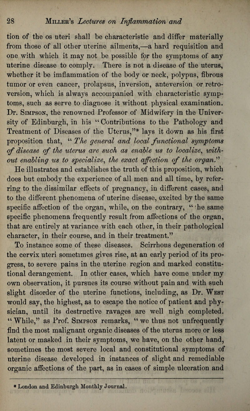 tion of the os uteri shall be characteristic and differ materially from those of all other uterine ailments,—a hard requisition and one with which it may not be possible for the symptoms of any uterine disease to comply. There is not a disease of the uterus, whether it be imflammation of the body or neck, polypus, fibrous tumor or even cancer, prolapsus, inversion, anteversion or retro¬ version, which is always accompanied with characteristic symp¬ toms, such as serve to diagnose it without physical examination. Dr. Simpson, the renowned Professor of Midwifery in the Univer¬ sity of Edinburgh, in his “Contributions to the Pathology and Treatment of Diseases of the Uterus,”* lays it down as his first proposition that, “The general and local functional symptoms of disease of the uterus are such as enable us to localize, with¬ out enabling us to specialize, the exact affection of the organ” He illustrates and establishes the truth of this proposition, which does but embody the experience of all men and all time, by refer¬ ring to the dissimilar effects of pregnancy, in different cases, and to the different phenomena of uterine disease, excited by the same specific affection of the organ, while, on the contrary, “ fhe same specific phenomena frequently result from affections of the organ, that are entirely at variance with each other, in their pathological character, in their course, and in their treatment.” To instance some of these diseases. Scirrhous degeneration of the cervix uteri sometimes gives rise, at an early period of its pro¬ gress, to severe pains in the uterine region and marked constitu¬ tional derangement. In other cases, which have come under my own observation, it pursues its course without pain and with such slight disorder of the uterine functions, including, as Dr. West would say, the highest, as to escape the notice of patient and phy¬ sician, until its destructive ravages are well nigh completed. “ While,” as Prof. Simpson remarks, “ we thus not unfrequently find the most malignant organic diseases of the uterus more or less latent or masked in their symptoms, we have, on the other hand, sometimes the most severe local and constitutional symptoms of uterine disease developed in instances of slight and remediable organic affections of the part, as in cases of simple ulceration and * London and Edinburgh Monthly Journal.