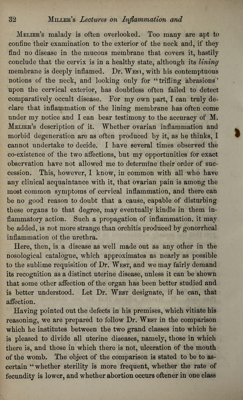 Melier’s malady is often overlooked. Too many are apt to confine their examination to the exterior of the neck and, if they find no disease in the mucous membrane that covers it, hastily conclude that the cervix is in a healthy state, although its lining membrane is deeply inflamed. Dr. Wesi, with his contemptuous notions of the neck, and looking only for “trifling abrasions’ upon the cervical exterior, has doubtless often failed to detect comparatively occult disease. For my own part, I can truly de¬ clare that inflammation of the lining membrane has often come under my notice and I can bear testimony to the accuracy of M. Melier’s description of it. Whether ovarian inflammation and morbid degeneration are as often produced by it, as he thinks, I cannot undertake to decide. I have several times observed the co-existence of the two affections, but my opportunities for exact observation have not allowed me to determine their order of suc¬ cession. This, however, I know, in common with all who have any clinical acquaintance with it, that ovarian pain is among the most common symptoms of cervical inflammation, and there can be no good reason to doubt that a cause, capable of disturbing these organs to that degree, may eventually kindle in them in¬ flammatory action. Such a propagation of inflammation, it may be added, is not more strange than orchitis produced by gonorrheal inflammation of the urethra. Here, then, is a disease as well made out as any other in the nosological catalogue, which approximates as nearly as possible to the sublime requisition of Dr. West, and we may fairly demand its recognition as a distinct uterine disease, unless it can be shown that some other affection of the organ has been better studied and is better understood. Let Dr. West designate, if he can, that affection. Having pointed out the defects in his premises, which vitiate his reasoning, we are prepared to follow Dr. West in the comparison which he institutes between the two grand classes into which he is pleased to divide all uterine diseases, namely, those in which there is, and those in which there is not, ulceration of the mouth of the womb. The object of the comparison is stated to be to as¬ certain “whether sterility is more frequent, whether the rate of fecundity is lower, and whether abortion occurs oftener in one class