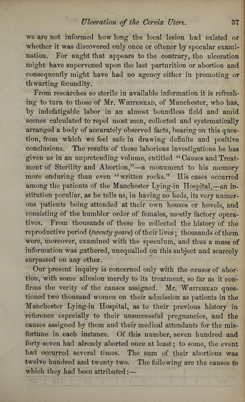 we are not informed how long the local lesion had existed or whether it was discovered only once or oftener by specular exami¬ nation. For aught that appears to the contrary, the ulceration might have supervened upon the last parturition or abortion and consequently might have had no agency either in promoting or thwarting fecundity. From researches so sterile in available information it is refresh¬ ing to turn to those of Mr. Whitehead, of Manchester, who has, by indefatigable labor in an almost boundless field and amid scenes calculated to repel most men, collected and systematically arranged a body of accurately observed facts, bearing on this ques¬ tion, from which we feel safe in drawing definite and positive conclusions. The results of these laborious investigations he has given us in an unpretending volume, entitled “ Causes and Treat¬ ment of Sterility and Abortion,”—a monument to his memory more enduring than even ‘‘written rocks.” His cases occurred among the patients of the Manchester Lying-in Hospital,—an in¬ stitution peculiar, as he tells us, in having no beds, its very numer¬ ous patients being attended at their own houses or hovels, and consisting of the humbler order of females, mostly factory opera¬ tives. From thousands of these he collected the history of the reproductive period {twenty years) of their lives; thousands of them were, moreover, examined with the speculum, and thus a mass of information was gathered, unequalled on this subject and scarcely surpassed on any other. Our present inquiry is concerned only with the causes of abor¬ tion, with some allusion merely to its treatment, so far as it con¬ firms the verity of the causes assigned. Mr. Whitehead ques¬ tioned two thousand women on their admission as patients in the Manchester Lying-in Hospital, as to their previous history in reference especially to their unsuccessful pregnancies, and the causes assigned by them and their medical attendants for the mis¬ fortune in each instance. Of this number, seven hundred and forty-seven had already aborted once at least; to some, the event had occurred several times. The sum of their abortions was twelve hundred and twenty two. The following are the causes to which they had been attributed:—