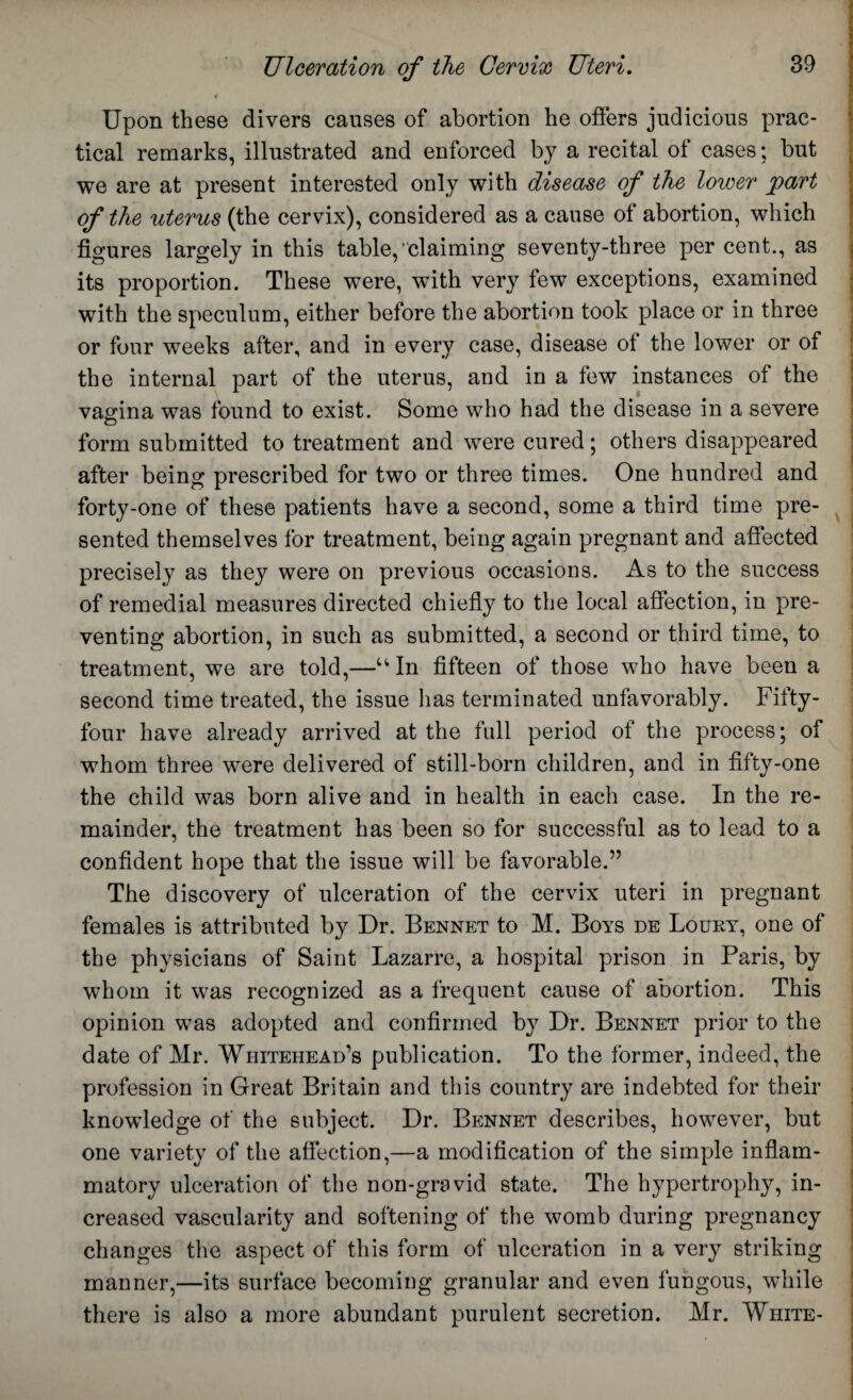 Upon these divers causes of abortion he offers judicious prac¬ tical remarks, illustrated and enforced by a recital of cases; but we are at present interested only with disease of the lower part of the uterus (the cervix), considered as a cause of abortion, which figures largely in this table,‘claiming seventy-three per cent., as its proportion. These were, with very few exceptions, examined with the speculum, either before the abortion took place or in three or four weeks after, and in every case, disease ot the lower or of the internal part of the uterus, and in a few instances of the vagina was found to exist. Some who had the disease in a severe form submitted to treatment and were cured; others disappeared after being prescribed for two or three times. One hundred and forty-one of these patients have a second, some a third time pre¬ sented themselves for treatment, being again pregnant and affected precisely as they were on previous occasions. As to the success of remedial measures directed chiefly to the local affection, in pre¬ venting abortion, in such as submitted, a second or third time, to treatment, we are told,—“ In fifteen of those who have been a second time treated, the issue has terminated unfavorably. Fifty- four have already arrived at the full period of the process; of whom three were delivered of still-born children, and in fifty-one the child was born alive and in health in each case. In the re¬ mainder, the treatment has been so for successful as to lead to a confident hope that the issue will be favorable.” The discovery of ulceration of the cervix uteri in pregnant females is attributed by Dr. Bennet to M. Boys de Loury, one of the physicians of Saint Lazarre, a hospital prison in Paris, by whom it was recognized as a frequent cause of abortion. This opinion was adopted and confirmed by Dr. Bennet prior to the date of Mr. Whitehead’s publication. To the former, indeed, the profession in Great Britain and this country are indebted for their knowledge of the subject. Dr. Bennet describes, however, but one variety of the affection,—a modification of the simple inflam¬ matory ulceration of the non-gravid state. The hypertrophy, in¬ creased vascularity and softening of the womb during pregnancy changes the aspect of this form of ulceration in a very striking manner,—its surface becoming granular and even fungous, while there is also a more abundant purulent secretion. Mr. White-