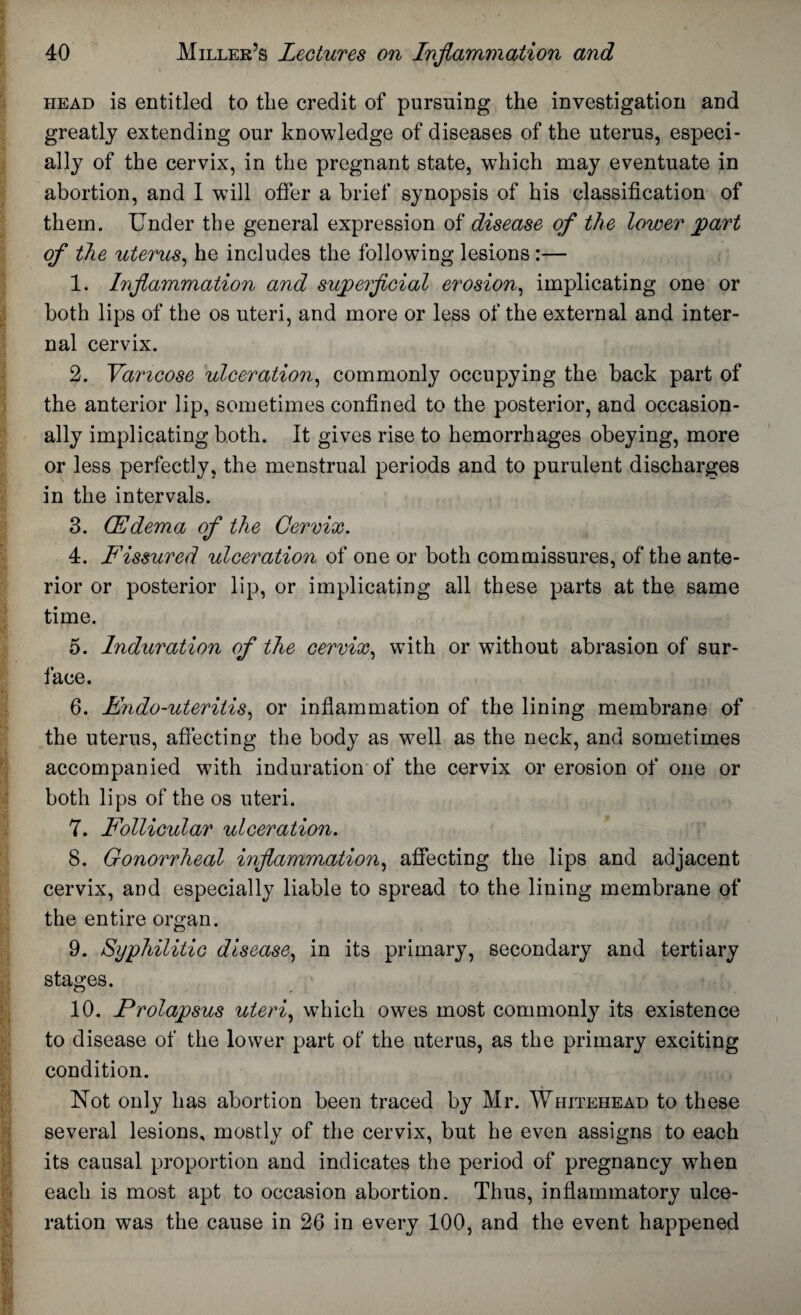 head is entitled to the credit of pursuing the investigation and greatly extending our knowledge of diseases of the uterus, especi¬ ally of the cervix, in the pregnant state, which may eventuate in abortion, and I will offer a brief synopsis of his classification of them. Under the general expression of disease of the lower part of the uterus, he includes the following lesions :— 1. Inflammation and superficial erosion, implicating one or both lips of the os uteri, and more or less of the external and inter¬ nal cervix. 2. Varicose ulceration, commonly occupying the back part of the anterior lip, sometimes confined to the posterior, and occasion¬ ally implicating both. It gives rise to hemorrhages obeying, more or less perfectly, the menstrual periods and to purulent discharges in the intervals. 3. (Edema of the Cervix. 4. Fissured ulceration of one or both commissures, of the ante¬ rior or posterior lip, or implicating all these parts at the same time. 5. Induration of the cervix, with or without abrasion of sur¬ face. 6. Endo-uteritis, or inflammation of the lining membrane of the uterus, affecting the body as well as the neck, and sometimes accompanied with induration of the cervix or erosion of one or both lips of the os uteri. 7. Follicular ulceration. 8. Gonorrheal inflammation, affecting the lips and adjacent cervix, and especially liable to spread to the lining membrane of the entire organ. 9. Syphilitic disease, in its primary, secondary and tertiary stages. 10. Prolapsus uteri, wThich owes most commonly its existence to disease of the lower part of the uterus, as the primary exciting condition. Not only has abortion been traced by Mr. Whitehead to these several lesions, mostly of the cervix, but he even assigns to each its causal proportion and indicates the period of pregnancy when each is most apt to occasion abortion. Thus, inflammatory ulce¬ ration was the cause in 26 in every 100, and the event happened