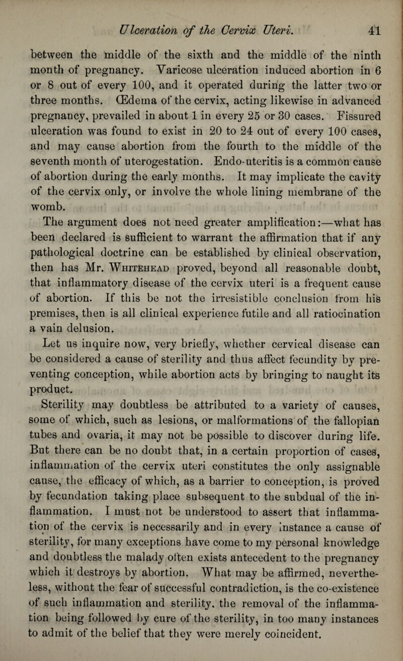 between the middle of the sixth and the middle of the ninth month of pregnancy. Varicose ulceration induced abortion in 6 or 8 out of every 100, and it operated during the latter two or three months. (Edema of the cervix, acting likewise in advanced pregnancy, prevailed in about 1 in every 25 or 30 cases. Fissured ulceration was found to exist in 20 to 24 out of every 100 cases, and may cause abortion from the fourth to the middle of the seventh month of uterogestation. Endo-uteritis is a common cause of abortion during the early months. It may implicate the cavity of the cervix only, or involve the whole lining membrane of the womb. The argument does not need greater amplification:—what has been declared is sufficient to warrant the affirmation that if any pathological doctrine can be established by clinical observation, then has Mr. Whitehead proved, beyond all reasonable doubt, that inflammatory disease of the cervix uteri is a frequent cause of abortion. If this be not the irresistible conclusion from his premises, then is all clinical experience futile and all ratiocination a vain delusion. Let us inquire now, very briefly, whether cervical disease can be considered a cause of sterility and thus affect fecundity by pre¬ venting conception, while abortion acts by bringing to naught its product. Sterility may doubtless be attributed to a variety of causes, some of which, such as lesions, or malformations of the fallopian tubes and ovaria, it may not be possible to discover during life. But there can be no doubt that, in a certain proportion of cases, inflammation of the cervix uteri constitutes the only assignable cause, the efficacy of which, as a barrier to conception, is proved by fecundation taking place subsequent to the subdual of the in¬ flammation. I must not be understood to assert that inflamma¬ tion of the cervix is necessarily and in every instance a cause of sterility, for many exceptions have come to my personal knowledge and doubtless the malady often exists antecedent to the pregnancy which it destroys by abortion. What may be affirmed, neverthe¬ less, without the fear of successful contradiction, is the co-existence of such inflammation and sterility, the removal of the inflamma¬ tion being followed by cure of the sterility, in too many instances to admit of the belief that they were merely coincident.