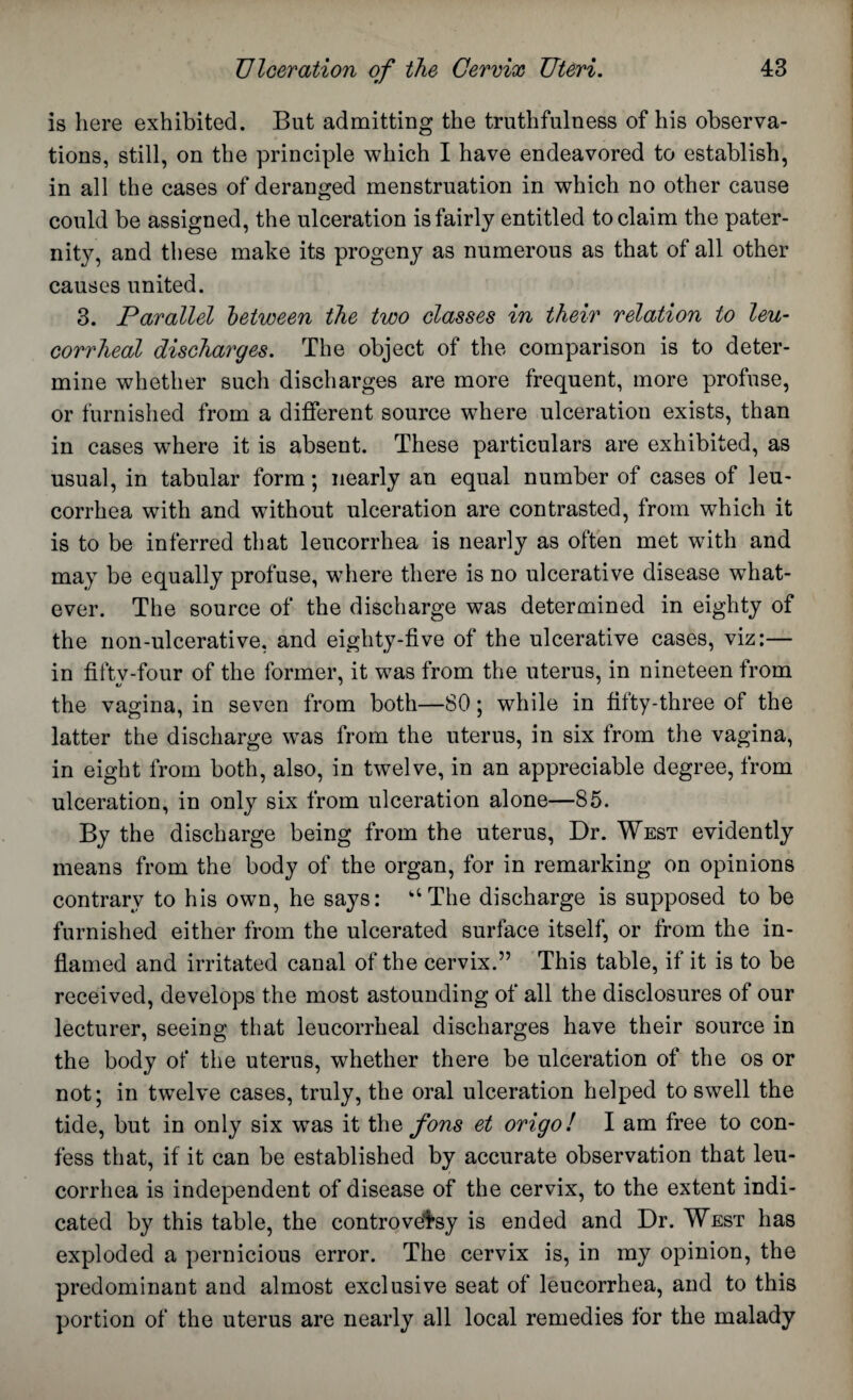 is here exhibited. But admitting the truthfulness of his observa¬ tions, still, on the principle which I have endeavored to establish, in all the cases of deranged menstruation in which no other cause could be assigned, the ulceration is fairly entitled to claim the pater¬ nity, and these make its progeny as numerous as that of all other causes united. 3. Parallel between the two classes in their relation to leu- corrheal discharges. The object of the comparison is to deter¬ mine whether such discharges are more frequent, more profuse, or furnished from a different source where ulceration exists, than in cases where it is absent. These particulars are exhibited, as usual, in tabular form; nearly an equal number of cases of leu- corrhea with and without ulceration are contrasted, from which it is to be inferred that leucorrhea is nearly as often met with and may be equally profuse, where there is no ulcerative disease what¬ ever. The source of the discharge was determined in eighty of the non-ulcerative, and eighty-five of the ulcerative cases, viz:— in fiftv-four of the former, it was from the uterus, in nineteen from «y ' ' the vagina, in seven from both—80; while in fifty-three of the latter the discharge was from the uterus, in six from the vagina, in eight from both, also, in twelve, in an appreciable degree, from ulceration, in only six from ulceration alone—85. By the discharge being from the uterus, Dr. West evidently means from the body of the organ, for in remarking on opinions contrary to his own, he says: aThe discharge is supposed to be furnished either from the ulcerated surface itself, or from the in¬ flamed and irritated canal of the cervix.” This table, if it is to be received, develops the most astounding of all the disclosures of our lecturer, seeing that leucorrheal discharges have their source in the body of the uterus, whether there be ulceration of the os or not; in twelve cases, truly, the oral ulceration helped to swell the tide, but in only six was it the fons et origo! I am free to con¬ fess that, if it can be established by accurate observation that leu¬ corrhea is independent of disease of the cervix, to the extent indi¬ cated by this table, the controversy is ended and Dr. West has exploded a pernicious error. The cervix is, in my opinion, the predominant and almost exclusive seat of leucorrhea, and to this portion of the uterus are nearly all local remedies for the malady
