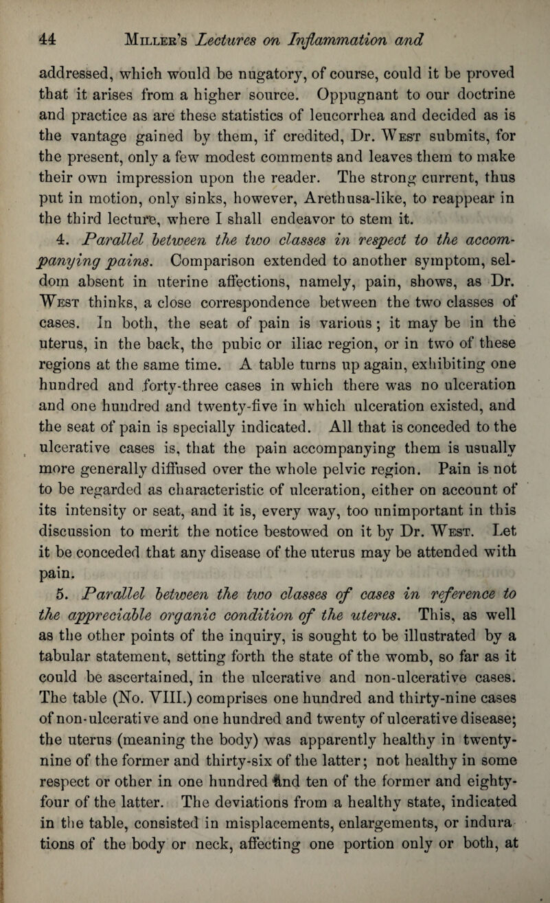 addressed, which would be nugatorjq of course, could it be proved that it arises from a higher source. Oppugnant to our doctrine and practice as are these statistics of leucorrhea and decided as is the vantage gained by them, if credited, Dr. West submits, for the present, only a few modest comments and leaves them to make their own impression upon the reader. The strong current, thus put in motion, only sinks, however, Arethusa-like, to reappear in the third lecture, where I shall endeavor to stem it. 4. Parallel between the two classes in respect to the accom¬ panying pains. Comparison extended to another symptom, sel¬ dom absent in uterine affections, namely, pain, shows, as Dr. West thinks, a close correspondence between the two classes of cases. In both, the seat of pain is various ; it may be in the uterus, in the back, the pubic or iliac region, or in two of these regions at the same time. A table turns up again, exhibiting one hundred and forty-three cases in which there was no ulceration and one hundred and twenty-five in which ulceration existed, and the seat of pain is specially indicated. All that is conceded to the ulcerative cases is, that the pain accompanying them is usually more generally diffused over the whole pelvic region. Pain is not to be regarded as characteristic of ulceration, either on account of its intensity or seat, and it is, every way, too unimportant in this discussion to merit the notice bestowed on it by Dr. West. Let it be conceded that any disease of the uterus may be attended with pain. 5. Parallel between the two classes of cases in reference to the appreciable organic condition of the uterus. This, as well as the other points of the inquiry, is sought to be illustrated by a tabular statement, setting forth the state of the womb, so far as it could be ascertained, in the ulcerative and non-ulcerative cases. The table (No. VIII.) comprises one hundred and thirty-nine cases of non-ulcerative and one hundred and twenty of ulcerative disease; the uterus (meaning the body) was apparently healthy in twenty- nine of the former and thirty-six of the latter; not healthy in some respect or other in one hundred llnd ten of the former and eighty- four of the latter. The deviations from a healthy state, indicated in the table, consisted in misplacements, enlargements, or indura tions of the body or neck, affecting one portion only or both, at