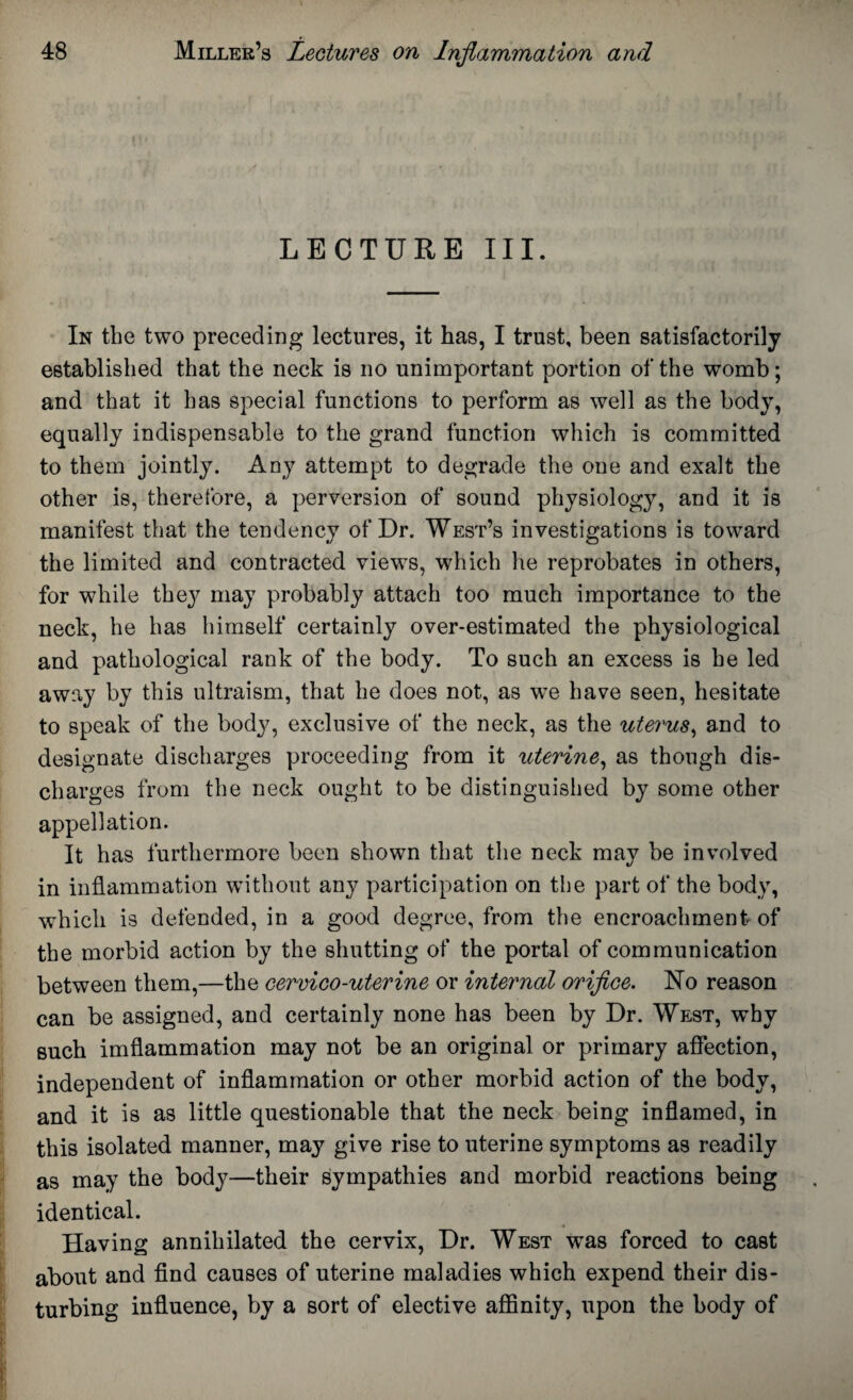 LECTURE III. In the two preceding lectures, it has, I trust, been satisfactorily established that the neck is no unimportant portion of the womb; and that it has special functions to perform as well as the body, equally indispensable to the grand function which is committed to them jointly. Any attempt to degrade the one and exalt the other is, therefore, a perversion of sound physiology, and it is manifest that the tendency of Dr. West’s investigations is toward the limited and contracted views, which he reprobates in others, for while they may probably attach too much importance to the neck, he has himself certainly over-estimated the physiological and pathological rank of the body. To such an excess is he led away by this ultraism, that he does not, as we have seen, hesitate to speak of the body, exclusive of the neck, as the uterus, and to designate discharges proceeding from it uterine, as though dis¬ charges from the neck ought to be distinguished by some other appellation. It has furthermore been shown that the neck may be involved in inflammation without any participation on the part of the body, which is defended, in a good degree, from the encroachment of the morbid action by the shutting of the portal of communication between them,—the cervico-uterine or internal orifice. No reason can be assigned, and certainly none has been by Dr. West, why such imflammation may not be an original or primary affection, independent of inflammation or other morbid action of the body, and it is as little questionable that the neck being inflamed, in this isolated manner, may give rise to uterine symptoms as readily as may the body—their sympathies and morbid reactions being identical. _ <4 Having annihilated the cervix, Dr. West was forced to cast about and find causes of uterine maladies which expend their dis¬ turbing influence, by a sort of elective affinity, upon the body of