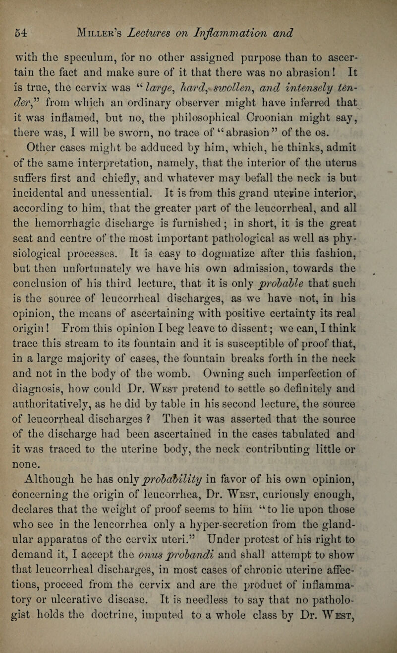 with the speculum, for no other assigned purpose than to ascer¬ tain the fact and make sure of it that there was no abrasion! It is true, the cervix was “ large, hard, swollen, and intensely ten¬ der ,” from w’hich an ordinary observer might have inferred that it was inflamed, but no, the philosophical Croonian might say, there was, I will be sworn, no trace of “abrasion” of the os. Other cases might be adduced by him, which, he thinks, admit of the same interpretation, namely, that the interior of the uterus suffers first and chiefly, and whatever may befall the neck is but incidental and unessential. It is from this grand uterine interior, according to him, that the greater part of the leucorrheal, and all the hemorrhagic discharge is furnished; in short, it is the great seat and centre of the most important pathological as well as phy¬ siological processes. It is easy to dogmatize after this fashion, but then unfortunately we have his own admission, towards the conclusion of his third lecture, that it is only probable that such is the source of leucorrheal discharges, as we have not, in his opinion, the means of ascertaining with positive certainty its real origin ! From this opinion I beg leave to dissent; we can, I think trace this stream to its fountain and it is susceptible of proof that, in a large majority of cases, the fountain breaks forth in the neck and not in the body of the womb. Owning such imperfection of diagnosis, how could Dr. West pretend to settle so definitely and authoritatively, as he did by table in his second lecture, the source of leucorrheal discharges ? Then it was asserted that the source of the discharge had been ascertained in the cases tabulated and it was traced to the uterine body, the neck contributing little or none. Although he has only probability in favor of his own opinion, concerning the origin of leucorrhea, Dr. West, curiously enough, declares that the weight of proof seems to him “to lie upon those who see in the leucorrhea only a hyper-secretion from the gland¬ ular apparatus of the cervix uteri.” Under protest of his right to demand it, I accept the onus probandi and shall attempt to show that leucorrheal discharges, in most cases of chronic uterine affec¬ tions, proceed from the cervix and are the product of inflamma¬ tory or ulcerative disease. It is needless to say that no patholo¬ gist holds the doctrine, imputed to a whole class by Dr. West,