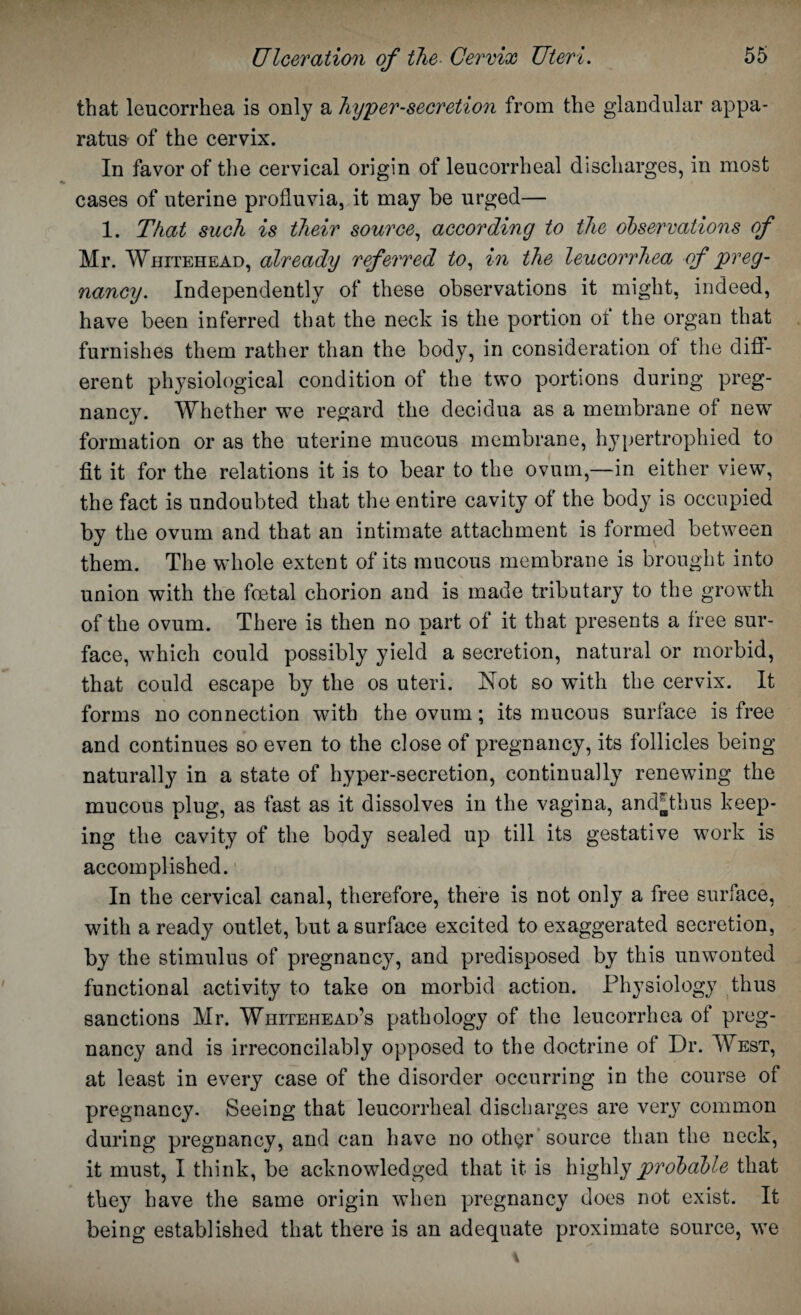 that leucorrhea is only a hypersecretion from the glandular appa¬ ratus of the cervix. In favor of the cervical origin of leucorrheal discharges, in most cases of uterine profluvia, it may be urged— 1. That such is their source, according to the observations of Mr. Whitehead, already referred to, in the leucorrhea of preg¬ nancy. Independently of these observations it might, indeed, have been inferred that the neck is the portion ot the organ that furnishes them rather than the body, in consideration of the diff¬ erent physiological condition of the two portions during preg¬ nancy. Whether we regard the decidua as a membrane of new formation or as the uterine mucous membrane, hypertrophied to fit it for the relations it is to bear to the ovum,—in either view, the fact is undoubted that the entire cavity of the body is occupied by the ovum and that an intimate attachment is formed between them. The whole extent of its mucous membrane is brought into union with the foetal chorion and is made tributary to the growth of the ovum. There is then no part of it that presents a free sur¬ face, which could possibly yield a secretion, natural or morbid, that could escape by the os uteri. Not so with the cervix. It forms no connection with the ovum; its mucous surface is free and continues so even to the close of pregnancy, its follicles being naturally in a state of hyper-secretion, continually renewing the mucous plug, as fast as it dissolves in the vagina, andNhus keep¬ ing the cavity of the body sealed up till its gestative work is accomplished. In the cervical canal, therefore, there is not only a free surface, with a ready outlet, but a surface excited to exaggerated secretion, by the stimulus of pregnancy, and predisposed by this unwonted functional activity to take on morbid action. Physiology thus sanctions Mr. Whitehead’s pathology of the leucorrhea of preg¬ nancy and is irreconcilably opposed to the doctrine of Dr. West, at least in every case of the disorder occurring in the course of pregnancy- Seeing that leucorrheal discharges are very common during pregnancy, and can have no oth$r source than the neck, it must, I think, be acknowledged that it is highly probable that the}7 have the same origin when pregnancy does not exist. It being established that there is an adequate proximate source, we