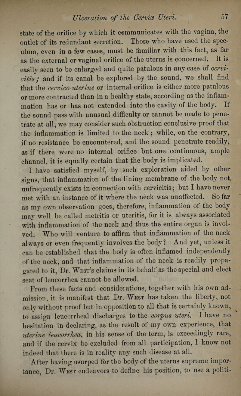 state of the orifice by which it communicates with the vagina, the outlet of its redundant secretion. Those who have used the spec¬ ulum, even in a few cases, must be familiar with this fact, as far as the external or vaginal orifice of the uterus is concerned. It is easily seen to be enlarged and quite patulous in any case of cervi¬ citis ; and if its canal be explored by the sound, we shall find that the cervico uterine or internal orifice is either more patulous or more contracted than in a healthy state, according as the inflam¬ mation has or has not extended into the cavity of the body. If the sound pass with unusual difficulty or cannot be made to pene¬ trate at all, we may consider such obstruction conclusive proof that the inflammation is limited to the neck; while, on the contrary, if no resistance be encountered, and the sound penetrate readily, as if there were no internal orifice but one continuous, ample channel, it is equally certain that the body is implicated. I have satisfied myself, by such exploration aided by other signs, that inflammation of the lining membrane of the body not unfrequently exists in connection with cervicitis; but I have never met with an instance of it where the neck was unaffected. So far as my own observation goes, therefore, inflammation of the body may well be called metritis or uteritis, for it is always associated with inflammation of the neck and thus the entire organ is invol¬ ved. Who will venture to affirm that inflammation of the neck always or even frequently involves the body? And yet, unless it can be established that the body is often inflamed independently of the neck, and that inflammation of the neck is readily propa¬ gated to it, Dr. West’s claims in its behalf as the special and elect seat of leucorrhea cannot be allowed. From these facts and considerations, together with his own ad¬ mission, it is manifest that Dr. West has taken the liberty, not only without proof but in opposition to all that is certainly known, to assign leucorrheal discharges to the corpus uteri. I have no hesitation in declaring, as the result of my own experience, that uterine leucorrhea, in his sense of the term, is exceedingly rare, and if the cervix be excluded from all participation, I know not indeed that there is in reality any such disease at all. After having usurped for the body of the uterus supreme impor¬ tance, Dr. West endeavors to define his position, to use a politi-