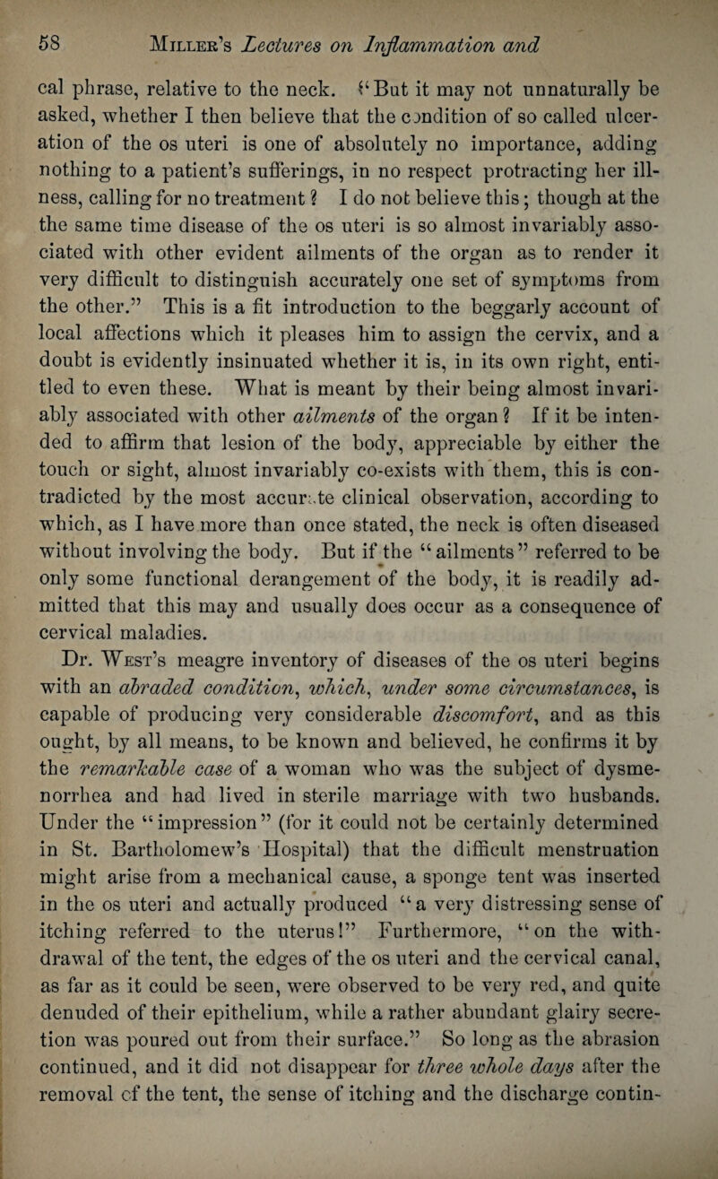 cal phrase, relative to the neck. bBut it may not unnaturally be asked, whether I then believe that the condition of so called ulcer¬ ation of the os uteri is one of absolutely no importance, adding nothing to a patient’s sufferings, in no respect protracting her ill¬ ness, calling for no treatment ? I do not believe this; though at the the same time disease of the os uteri is so almost invariably asso¬ ciated with other evident ailments of the organ as to render it very difficult to distinguish accurately one set of symptoms from the other.” This is a fit introduction to the beggarly account of local affections which it pleases him to assign the cervix, and a doubt is evidently insinuated whether it is, in its own right, enti¬ tled to even these. What is meant by their being almost invari¬ ably associated with other ailments of the organ ? If it be inten¬ ded to affirm that lesion of the body, appreciable by either the touch or sight, almost invariably co-exists with them, this is con¬ tradicted by the most accurate clinical observation, according to which, as I have more than once stated, the neck is often diseased without involving the body. But if the “ailments” referred to be only some functional derangement of the body, it is readily ad¬ mitted that this may and usually does occur as a consequence of cervical maladies. Dr. West’s meagre inventory of diseases of the os uteri begins with an abraded condition, which, under some circumstances, is capable of producing very considerable discomfort, and as this ought, by all means, to be known and believed, he confirms it by the remarkable case of a woman who was the subject of dysme¬ norrhea and had lived in sterile marriage with two husbands. Under the “impression” (for it could not be certainly determined in St. Bartholomew’s Hospital) that the difficult menstruation might arise from a mechanical cause, a sponge tent was inserted in the os uteri and actually produced “a very distressing sense of itching referred to the uterus!” Furthermore, “on the with¬ drawal of the tent, the edges of the os uteri and the cervical canal, as far as it could be seen, were observed to be very red, and quite denuded of their epithelium, while a rather abundant glairy secre¬ tion was poured out from their surface.” So long as the abrasion continued, and it did not disappear for three whole days after the removal of the tent, the sense of itching and the discharge contin-