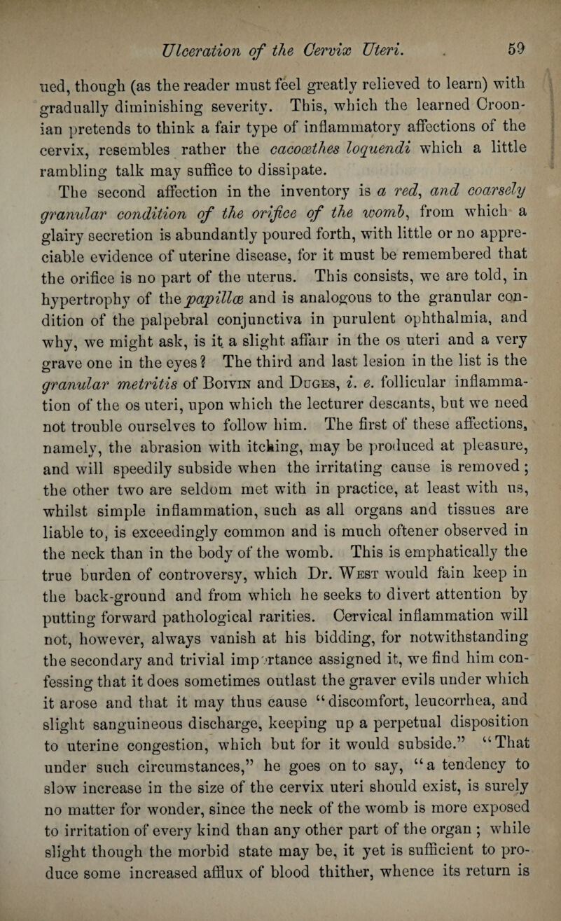 lied, though (as the reader must feel greatly relieved to learn) with gradually diminishing severity. This, which the learned Croon- ian pretends to think a fair type of inflammatory affections of the cervix, resembles rather the cacocethes loquendi which a little rambling talk may suffice to dissipate. The second affection in the inventory is a red, and coarsely granular condition of the orifice of the womb, from which a glairy secretion is abundantly poured forth, with little or no appre¬ ciable evidence of uterine disease, for it must be remembered that the orifice is no part of the uterus. This consists, we are told, in hypertrophy of thq papillae and is analogous to the granular con¬ dition of the palpebral conjunctiva in purulent ophthalmia, and why, we might ask, is it a slight affair in the os uteri and a very grave one in the eyes? The third and last lesion in the list is the granular metritis of Botvin and Duges, i. e. follicular inflamma¬ tion of the os uteri, upon which the lecturer descants, but we need not trouble ourselves to follow him. The first of these affections, namely, the abrasion with itcking, may be produced at pleasure, and will speedily subside when the irritating cause is removed ; the other two are seldom met with in practice, at least with us, whilst simple inflammation, such as all organs and tissues are liable to, is exceedingly common and is much oftener observed in the neck than in the body of the womb. This is emphatically the true burden of controversy, which Dr. West would fain keep in the back-ground and from which he seeks to divert attention by putting forward pathological rarities. Cervical inflammation will not, howTever, always vanish at his bidding, for notwithstanding the secondary and trivial importance assigned it, we find him con¬ fessing that it does sometimes outlast the graver evils under which it arose and that it may thus cause “ discomfort, leucorrhea, and slight sanguineous discharge, keeping up a perpetual disposition to uterine congestion, which but for it would subside.” “That under such circumstances,” he goes onto say, “a tendency to slow increase in the size of the cervix uteri should exist, is surely no matter for wonder, since the neck of the womb is more exposed to irritation of every kind than any other part of the organ ; while slight though the morbid state may be, it yet is sufficient to pro¬ duce some increased afflux of blood thither, whence its return is