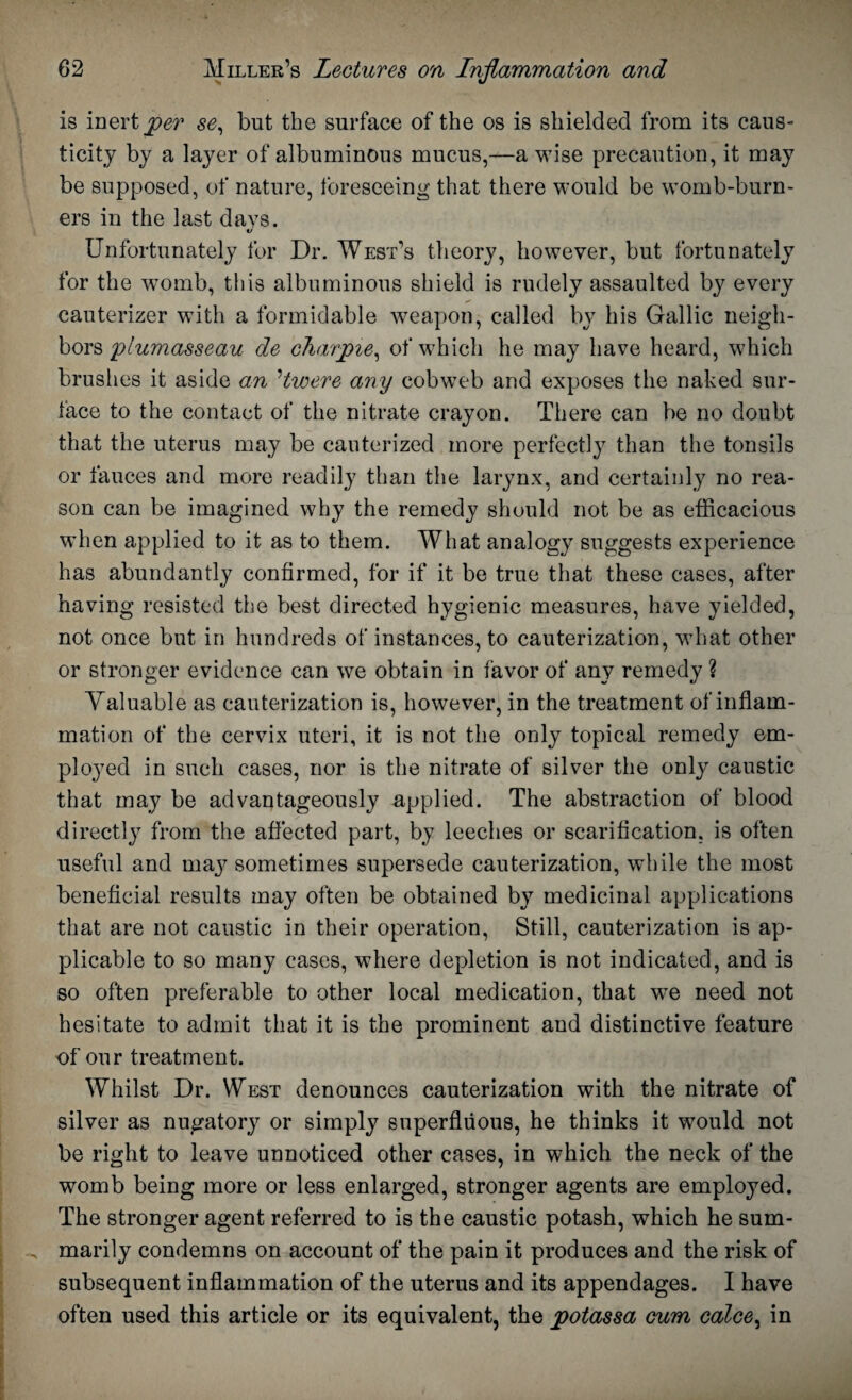 is inert per se, but the surface of the os is shielded from its caus¬ ticity by a layer of albuminous mucus,—a wise precaution, it may be supposed, of nature, foreseeing that there would be womb-burn¬ ers in the last days. «/ Unfortunately for Dr. West’s theory, however, but fortunately for the -womb, this albuminous shield is rudely assaulted by every cauterizer with a formidable weapon, called by his Gallic neigh¬ bors plumasseau de charpie, of which he may have heard, which brushes it aside an Hwere any cobweb and exposes the naked sur¬ face to the contact of the nitrate crayon. There can be no doubt that the uterus may be cauterized more perfectly than the tonsils or fauces and more readily than the larynx, and certainly no rea¬ son can be imagined why the remedy should not be as efficacious when applied to it as to them. What analogy suggests experience has abundantly confirmed, for if it be true that these cases, after having resisted the best directed hygienic measures, have yielded, not once but in hundreds of instances, to cauterization, what other or stronger evidence can we obtain in favor of any remedy ? Valuable as cauterization is, however, in the treatment of inflam¬ mation of the cervix uteri, it is not the only topical remedy em¬ ployed in such cases, nor is the nitrate of silver the only caustic that may be advantageously applied. The abstraction of blood directly from the affected part, by leeches or scarification, is often useful and maj^ sometimes supersede cauterization, while the most beneficial results may often be obtained by medicinal applications that are not caustic in their operation, Still, cauterization is ap¬ plicable to so many cases, where depletion is not indicated, and is so often preferable to other local medication, that we need not hesitate to admit that it is the prominent and distinctive feature of our treatment. Whilst Dr. West denounces cauterization with the nitrate of silver as nugatory or simply superfluous, he thinks it would not be right to leave unnoticed other cases, in which the neck of the womb being more or less enlarged, stronger agents are employed. The stronger agent referred to is the caustic potash, which he sum¬ marily condemns on account of the pain it produces and the risk of subsequent inflammation of the uterus and its appendages. I have often used this article or its equivalent, the potassa cum calce, in