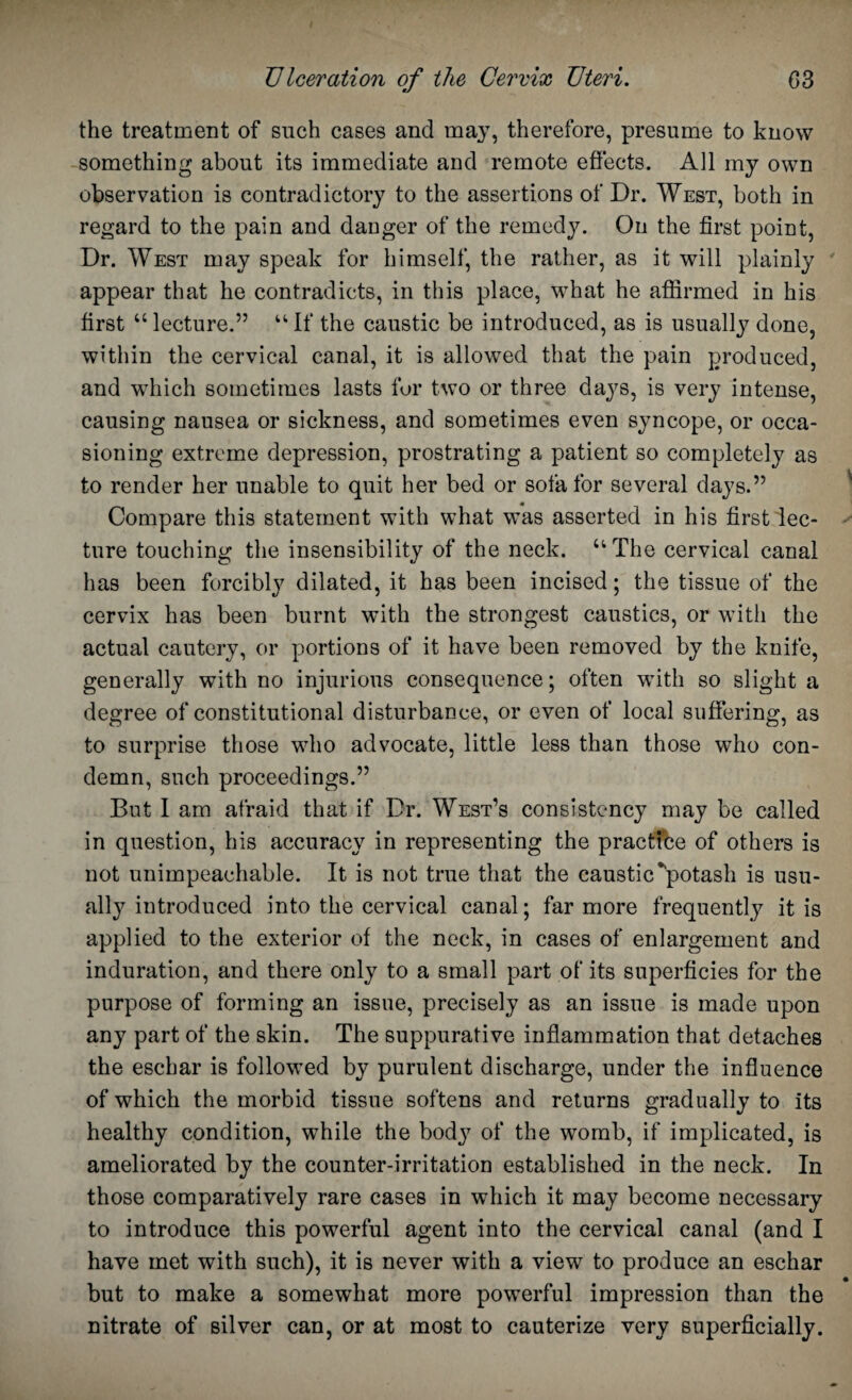 the treatment of such cases and may, therefore, presume to know something about its immediate and remote effects. All my own observation is contradictory to the assertions of Dr. West, both in regard to the pain and danger of the remedy. On the first point, Dr. West may speak for himself, the rather, as it will plainly appear that he contradicts, in this place, what he affirmed in his first “lecture.” “If the caustic be introduced, as is usually done, within the cervical canal, it is allowed that the pain produced, and which sometimes lasts fur two or three days, is very intense, causing nausea or sickness, and sometimes even syncope, or occa¬ sioning extreme depression, prostrating a patient so completely as to render her unable to quit her bed or sofa for several days.” Compare this statement with what was asserted in his first lec¬ ture touching the insensibility of the neck. “The cervical canal has been forcibly dilated, it has been incised; the tissue of the cervix has been burnt with the strongest caustics, or with the actual cautery, or portions of it have been removed by the knife, generally with no injurious consequence; often with so slight a degree of constitutional disturbance, or even of local suffering, as to surprise those who advocate, little less than those who con¬ demn, such proceedings.” But I am afraid that if Dr. West’s consistency may be called in question, his accuracy in representing the practice of others is not unimpeachable. It is not true that the caustic‘'potash is usu¬ ally introduced into the cervical canal; far more frequently it is applied to the exterior of the neck, in cases of enlargement and induration, and there only to a small part of its superficies for the purpose of forming an issue, precisely as an issue is made upon any part of the skin. The suppurative inflammation that detaches the eschar is followed by purulent discharge, under the influence of which the morbid tissue softens and returns gradually to its healthy condition, while the body of the womb, if implicated, is ameliorated by the counter-irritation established in the neck. In those comparatively rare cases in which it may become necessary to introduce this powerful agent into the cervical canal (and I have met with such), it is never with a view to produce an eschar but to make a somewhat more powerful impression than the nitrate of silver can, or at most to cauterize very superficially.