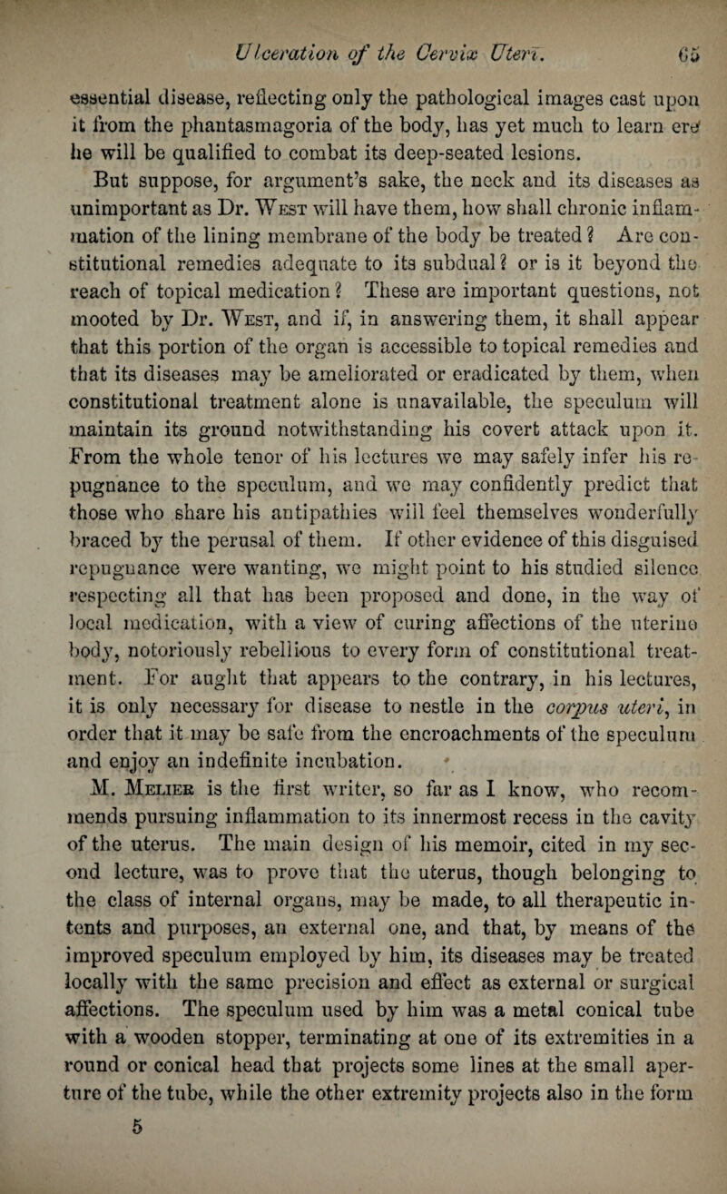 essential disease, reflecting only the pathological images cast upon it from the phantasmagoria of the body, has yet much to learn ere he will be qualified to combat its deep-seated lesions. But suppose, for argument’s sake, the neck and its diseases as unimportant as Dr. West will have them, how shall chronic inflam¬ mation of the lining membrane of the body be treated ? Arc con¬ stitutional remedies adequate to its subdual? or is it beyond the reach of topical medication ? These are important questions, not mooted by Dr. West, and if, in answering them, it shall appear that this portion of the organ is accessible to topical remedies and that its diseases may be ameliorated or eradicated by them, when constitutional treatment alone is unavailable, the speculum will maintain its ground notwithstanding his covert attack upon it. From the whole tenor of his lectures we may safely infer his re¬ pugnance to the speculum, and we may confidently predict that those who share his antipathies will feel themselves wonderfully braced by the perusal of them. If other evidence of this disguised repugnance were wanting, we might point to his studied silence respecting all that has been proposed and done, in the way of local medication, with a view of curing affections of the uterine body, notoriously rebellious to every form of constitutional treat¬ ment. For aught that appears to the contrary, in his lectures, it is only necessary for disease to nestle in the corpus uteri, in order that it may be safe from the encroachments of the speculum and enjoy an indefinite incubation. M. Melier is the first writer, so far as I know, who recorn- mends pursuing inflammation to its innermost recess in the cavity of the uterus. The main design of his memoir, cited in my sec¬ ond lecture, was to prove that the uterus, though belonging to the class of internal organs, may be made, to all therapeutic in¬ tents and purposes, an external one, and that, by means of the improved speculum employed by him, its diseases may be treated locally with the same precision and effect as external or surgical affections. The speculum used by him was a metal conical tube with a wooden stopper, terminating at one of its extremities in a round or conical head that projects some lines at the small aper¬ ture of the tube, while the other extremity projects also in the form