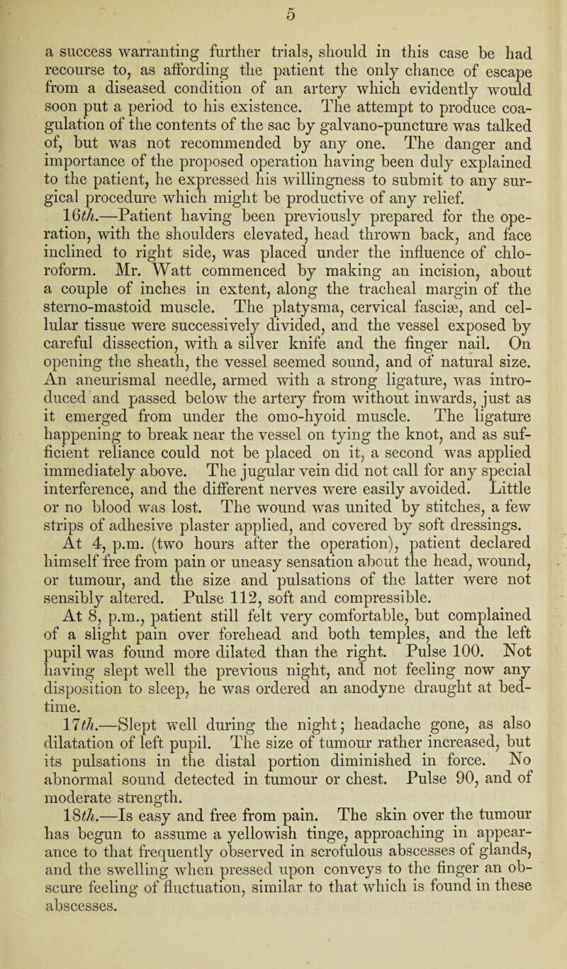 a success warranting further trials, should in this case be had recourse to, as affording the patient the only chance of escape from a diseased condition of an artery which evidently would soon put a period to his existence. The attempt to produce coa¬ gulation of the contents of the sac by galvano-puncture was talked of, but was not recommended by any one. The danger and importance of the proposed operation having been duly explained to the patient, he expressed his willingness to submit to any sur¬ gical procedure which might be productive of any relief. IQth.—Patient having been previously prepared for the ope¬ ration, with the shoulders elevated, head thrown back, and face inclined to right side, was placed under the influence of chlo¬ roform. Mr. Watt commenced by making an incision, about a couple of inches in extent, along the tracheal margin of the sterno-mastoid muscle. The platysma, cervical fasciae, and cel¬ lular tissue were successively divided, and the vessel exposed by careful dissection, with a silver knife and the finger nail. On opening the sheath, the vessel seemed sound, and of natural size. An aneurismal needle, armed with a strong ligature, was intro¬ duced'and passed below the artery from without inwards, just as it emerged from under the omo-hyoid muscle. The ligature happening to break near the vessel on tying the knot, and as suf¬ ficient reliance could not be placed on it, a second was applied immediately above. The jugular vein did not call for any special interference, and the different nerves were easily avoided. Little or no blood was lost. The wound was united by stitches, a few strips of adhesive plaster applied, and covered by soft dressings. At 4, p.m. (two hours after the operation), patient declared himself free from pain or uneasy sensation about the head, wound, or tumour, and the size and pulsations of the latter were not sensibly altered. Pulse 112, soft and compressible. At 8, p.m., patient still felt very comfortable, but complained of a slight pain over forehead and both temples, and the left pupil was found more dilated than the right. Pulse 100. Not having slept well the previous night, and not feeling now any disposition to sleep, he was ordered an anodyne draught at bed¬ time. 11th.—Slept well during the night j headache gone, as also dilatation of left pupil. The size of tumour rather increased, but its pulsations in the distal portion diminished in force. No abnormal sound detected in tumour or chest. Pulse 90, and of moderate strength. 18^7i.—Is easy and free from pain. The skin over the tumour has begun to assume a yellowish tinge, approaching in appear¬ ance to that frequently observed in scrofulous abscesses of glands, and the swelling when pressed upon conveys to the finger an ob¬ scure feeling of fluctuation, similar to that which is found in these abscesses.