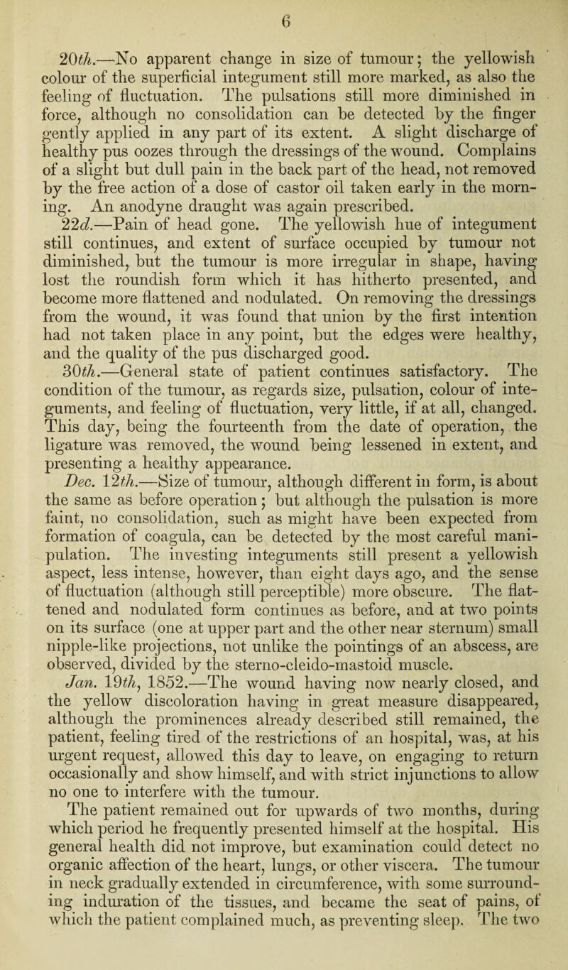 20th,—No apparent change in size of tumour; the yellowish colour of the superficial integument still more marked, as also the feeling of fluctuation. The pulsations still more diminished in force, although no consolidation can be detected by the finger gently applied in any part of its extent. A slight discharge of healthy pus oozes through the dressings of the wound. Complains of a slight but dull pain in the back part of the head, not removed by the free action of a dose of castor oil taken early in the morn¬ ing. An anodyne draught was again prescribed. 22d.—Pain of head gone. The yellowish hue of integument still continues, and extent of surface occupied by tumour not diminished, but the tumour is more irregular in shape, having lost the roundish form which it has hitherto presented, and become more flattened and nodulated. On removing the dressings from the wound, it was found that union by the first intention had not taken place in any point, but the edges were healthy, and the quality of the pus discharged good. ^Oth.—General state of patient continues satisfactory. The condition of the tumour, as regards size, pulsation, colour of inte¬ guments, and feeling of fluctuation, very little, if at all, changed. This day, being the fourteenth from the date of operation, the ligature was removed, the wound being lessened in extent, and presenting a healthy appearance. Dec. 12th.—ISize of tumour, although different in form, is about the same as before operation; but although the pulsation is more faint, no consolidation, such as might have been expected from formation of coagula, can be detected by the most careful mani¬ pulation. The investing integuments still present a yellowish aspect, less intense, however, than eight days ago, and the sense of fluctuation (although still perceptible) more obscure. The flat¬ tened and nodulated form continues as before, and at two points on its surface (one at upper part and the other near sternum) small nipple-like projections, not unlike the pointings of an abscess, are observed, divided by the sterno-cleido-mastoid muscle. Jan. lOth^ 1852.—The wound having now nearly closed, and the yellow discoloration having in great measure disappeared, although the prominences already described still remained, the patient, feeling tired of the restrictions of an hospital, was, at his urgent request, allowed this day to leave, on engaging to return occasionally and show himself, and with strict injunctions to allow no one to interfere with the tumour. The patient remained out for upwards of two months, during which period he frequently presented himself at the hospital. His general health did not improve, but examination could detect no organic affection of the heart, lungs, or other viscera. The tumour in neck gradually extended in circumference, with some surround¬ ing induration of the tissues, and became the seat of pains, of which the patient complained much, as preventing sleep. The two