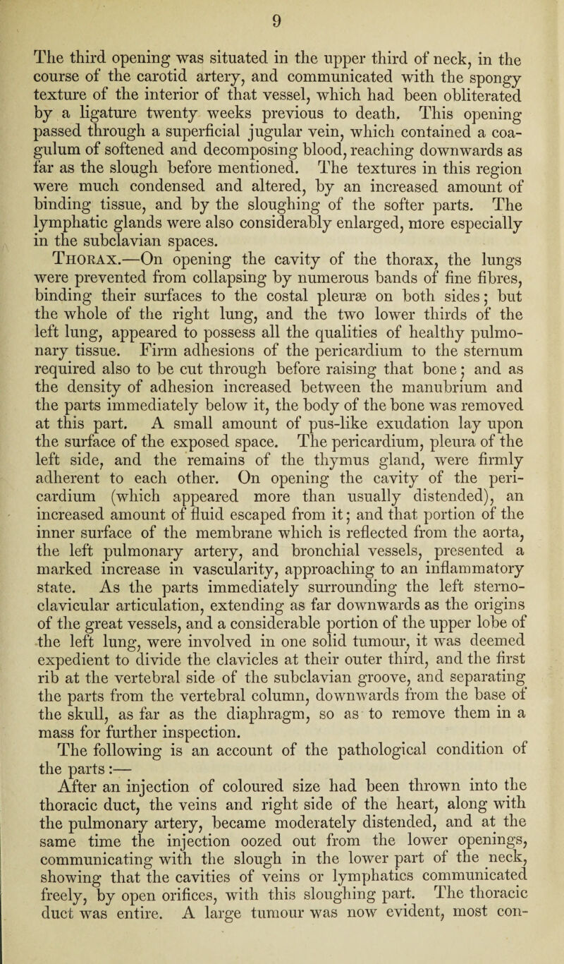 Tlie third opening was situated in the upper third of neck, in the course of the carotid artery, and communicated with the spongy texture of the interior of that vessel, which had been obliterated by a ligature twenty weeks previous to death. This opening passed through a superficial jugular vein, which contained a coa- gulum of softened and decomposing blood, reaching downwards as far as the slough before mentioned. The textures in this region were much condensed and altered, by an increased amount of binding tissue, and by the sloughing of the softer parts. The lymphatic glands were also considerably enlarged, more especially in the subclavian spaces. Thorax.—On opening the cavity of the thorax, the lungs were prevented from collapsing by numerous bands of fine fibres, binding their surfaces to the costal pleura on both sides; but the whole of the right lung, and the two lower thirds of the left lung, appeared to possess all the qualities of healthy pulmo¬ nary tissue. Firm adhesions of the pericardium to the sternum required also to be cut through before raising that bone; and as the density of adhesion increased between the manubrium and the parts immediately below it, the body of the bone was removed at this part. A small amount of pus-like exudation lay upon the surface of the exposed space. The pericardium, pleura of the left side, and the remains of the thymus gland, were firmly adherent to each other. On opening the cavity of the peri¬ cardium (which appeared more than usually distended), an increased amount of fluid escaped from it; and that portion of the inner surface of the membrane which is reflected from the aorta, the left pulmonary artery, and bronchial vessels, presented a marked increase in vascularity, approaching to an inflammatory state. As the parts immediately surrounding the left sterno¬ clavicular articulation, extending as far downwards as the origins of the great vessels, and a considerable portion of the upper lobe of the left lung, were involved in one solid tumour, it was deemed expedient to divide the clavicles at their outer third, and the first rib at the vertebral side of the subclavian groove, and separating the parts from the vertebral column, downwards from the base ol the skull, as far as the diaphragm, so as to remove them in a mass for further inspection. The following is an account of the pathological condition of the parts:— After an injection of coloured size had been thrown into the thoracic duct, the veins and right side of the heart, along with the pulmonary artery, became moderately distended, and at the same time the injection oozed out from the lower openings, communicating with the slough in the lower part of the neck, showing that the cavities of veins or lymphatics communicated freely, by open orifices, with this sloughing part. The thoracic duct was entire. A large tumour was now evident, most con-