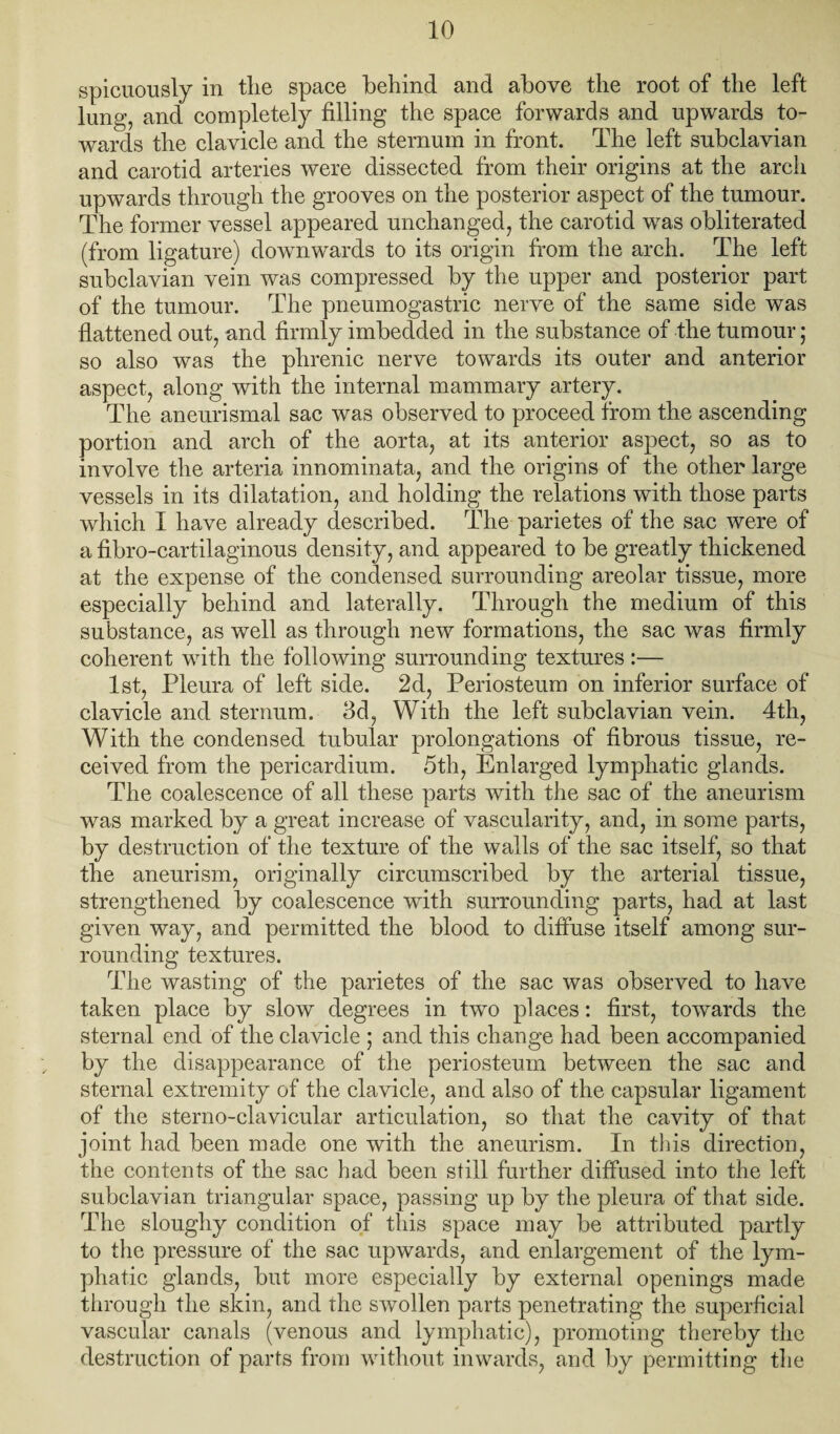 spiciiously in tlie space behind and above the root of the left lung, and completely filling the space forwards and upwards to¬ wards the clavicle and the sternum in front. The left subclavian and carotid arteries were dissected from their origins at the arch upwards through the grooves on the posterior aspect of the tumour. The former vessel appeared unchanged, the carotid w’-as obliterated (from ligature) downwards to its origin from the arch. The left subclavian vein was compressed by the upper and posterior part of the tumour. The pneumogastric nerve of the same side was flattened out, and firmly imbedded in the substance of the tumour; so also was the phrenic nerve towards its outer and anterior aspect, along with the internal mammary artery. The aneurismal sac was observed to proceed from the ascending portion and arch of the aorta, at its anterior aspect, so as to involve the arteria innominata, and the origins of the other large vessels in its dilatation, and holding the relations with those parts which I have already described. TTe parietes of the sac were of a fibro-cartilaginous density, and appeared to be greatly thickened at the expense of the condensed surrounding areolar tissue, more especially behind and laterally. Through the medium of this substance, as well as through new formations, the sac was firmly coherent with the following surrounding textures:— 1st, Pleura of left side. 2d, Periosteum on inferior surface of clavicle and sternum. 3d, With the left subclavian vein. 4th, With the condensed tubular prolongations of fibrous tissue, re¬ ceived from the pericardium. 5th, Enlarged lymphatic glands. The coalescence of all these parts with the sac of the aneurism was marked by a great increase of vascularity, and, in some parts, by destruction of the texture of the walls of the sac itself, so that the aneurism, originally circumscribed by the arterial tissue, strengthened by coalescence with surrounding parts, had at last given way, and permitted the blood to diffuse itself among sur¬ rounding textures. The wasting of the parietes of the sac was observed to have taken place by slow degrees in two places: first, towards the sternal end of the clavicle ; and this change had been accompanied by the disappearance of the periosteum between the sac and sternal extremity of the clavicle, and also of the capsular ligament of the sterno-clavicular articulation, so that the cavity of that joint had been made one with the aneurism. In this direction, the contents of the sac had been still further diffused into the left subclavian triangular space, passing up by the pleura of that side. The sloughy condition of this space may be attributed partly to the pressure of the sac upwards, and enlargement of the lym¬ phatic glands, but more especially by external openings made through the skin, and the swollen parts penetrating the superficial vascular canals (venous and lymphatic), promoting thereby the destruction of parts from without inwards, and by permitting the