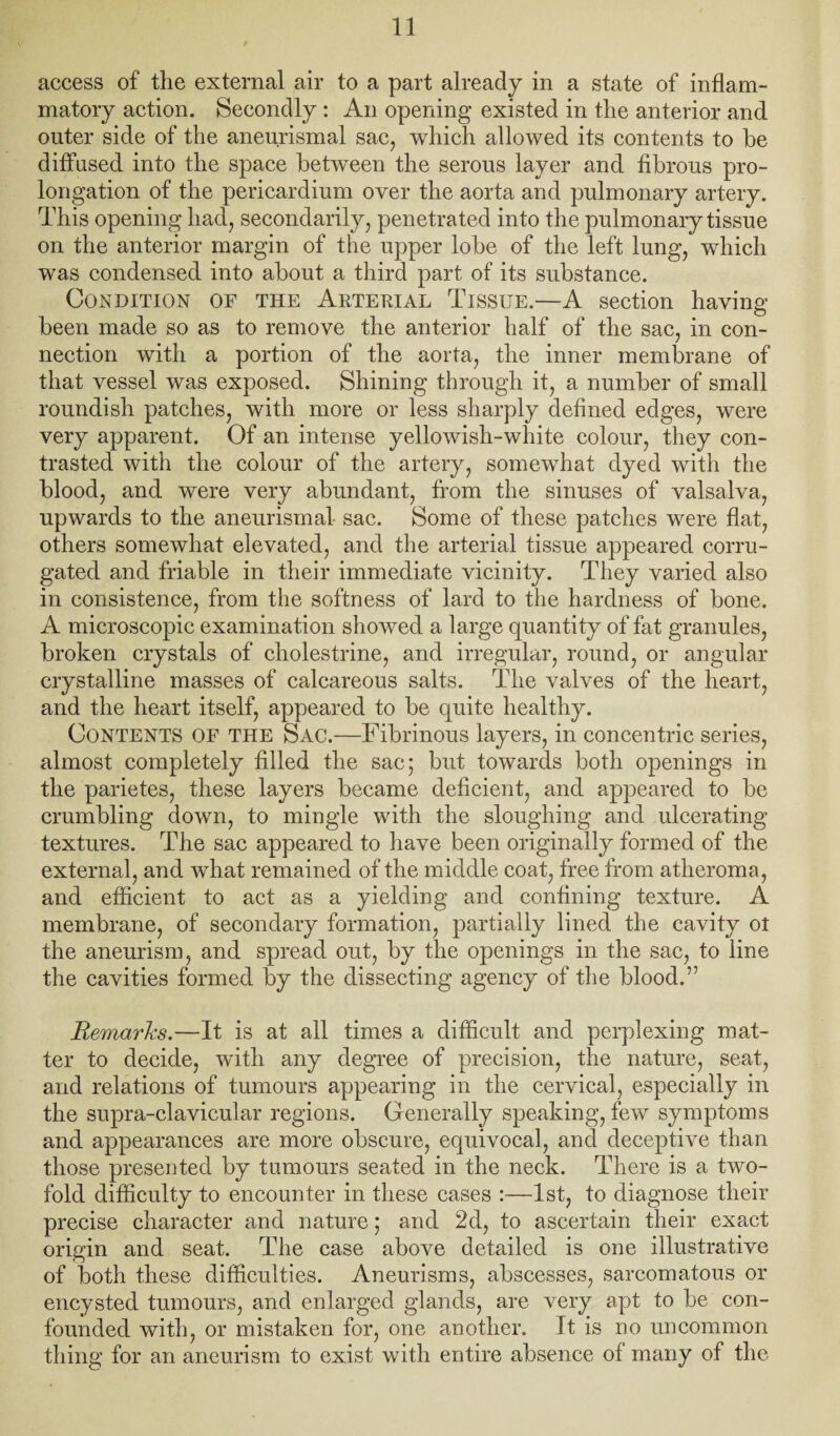 access of the external air to a part already in a state of inflam¬ matory action. Secondly: An opening existed in the anterior and outer side of the aneurismal sac, which allowed its contents to he diffused into the space between the serous layer and fibrous pro¬ longation of the pericardium over the aorta and pulmonary artery. This opening had, secondarily, penetrated into the pulmonary tissue on the anterior margin of the upper lobe of the left lung, which was condensed into about a third part of its substance. Condition of the Aeterial Tissue.—A section having been made so as to remove the anterior half of the sac, in con¬ nection with a portion of the aorta, the inner membrane of that vessel was exposed. Shining through it, a number of small roundish patches, with more or less sharply defined edges, were very apparent. Of an intense yellowish-white colour, they con¬ trasted with the colour of the artery, somewhat dyed with the blood, and were very abundant, from the sinuses of valsalva, upwards to the aneurismal sac. Some of these patches were flat, others somewhat elevated, and the arterial tissue appeared corru¬ gated and friable in their immediate vicinity. They varied also in consistence, from the softness of lard to the hardness of bone. A microscopic examination showed a large quantity of fat granules, broken crystals of cholestrine, and irregular, round, or angular crystalline masses of calcareous salts. The valves of the heart, and the heart itself, appeared to be quite healthy. Contents of the Sac.—Fibrinous layers, in concentric series, almost completely filled the sac; but towards both openings in the parietes, these layers became deficient, and appeared to be crumbling down, to mingle with the sloughing and ulcerating textures. The sac appeared to have been originally formed of the external, and what remained of the middle coat, free from atheroma, and efficient to act as a yielding and confining texture. A membrane, of secondary formation, partially lined the cavity ot the aneurism, and spread out, by the openings in the sac, to line the cavities formed by the dissecting agency of the blood.” Remarhs.—It is at all times a difficult and perplexing mat¬ ter to decide, with any degree of precision, the nature, seat, and relations of tumours appearing in the cervical, especially in the supra-clavicular regions. Generally speaking, few symptoms and appearances are more obscure, equivocal, and deceptive than those presented by tumours seated in the neck. There is a two¬ fold difficulty to encounter in these cases :—1st, to diagnose their precise character and nature; and 2d, to ascertain their exact origin and seat. The case above detailed is one illustrative of both these difficulties. Aneurisms, abscesses, sarcomatous or encysted tumours, and enlarged glands, are very apt to be con¬ founded with, or mistaken for, one another. It is no uncommon thing for an aneurism to exist with entire absence of many of the
