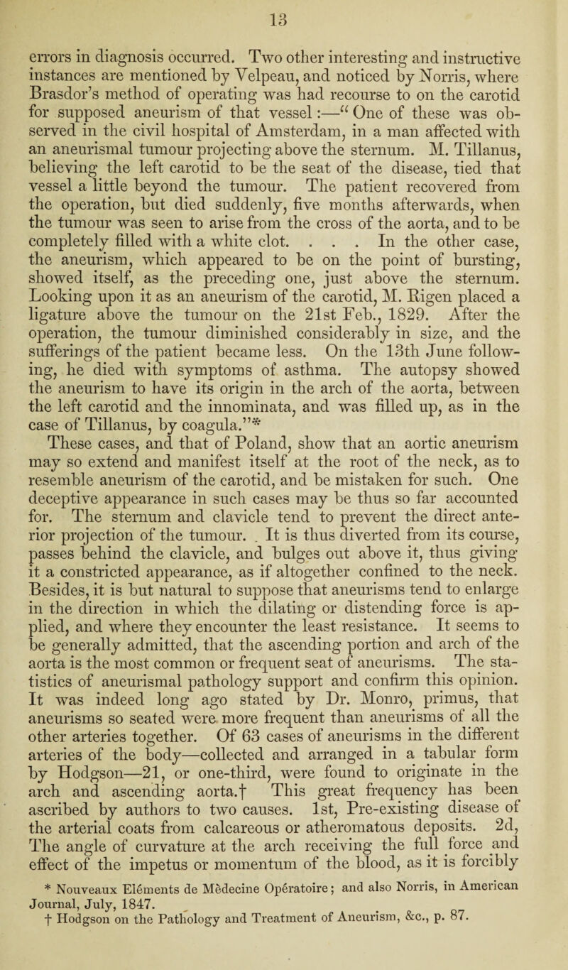 errors in diagnosis occurred. Two other interesting and instructive instances are mentioned by Velpeau, and noticed by Norris, where Brasdor’s method of operating was had recourse to on the carotid for supposed aneurism of that vessel:—“One of these was ob¬ served in the civil hospital of Amsterdam, in a man affected with an aneurismal tumour projecting above the sternum. M. Tillanus, believing the left carotid to be the seat of the disease, tied that vessel a little beyond the tumour. The patient recovered from the operation, but died suddenly, five months afterwards, when the tumour was seen to arise from the cross of the aorta, and to be completely filled with a white clot. ... In the other case, the aneurism, which appeared to be on the point of bursting, showed itself, as the preceding one, just above the sternum. Looking upon it as an anemdsm of the carotid, M. Bigen placed a ligature above the tumour on the 21st Feb., 1829. After the operation, the tumour diminished considerably in size, and the sufferings of the patient became less. On the 13th June follow¬ ing, he died with symptoms of asthma. The autopsy showed the aneurism to have its origin in the arch of the aorta, between the left carotid and the innominata, and was filled up, as in the case of Tillanus, by coagula.”* These cases, and that of Poland, show that an aortic aneurism may so extend and manifest itself at the root of the neck, as to resemble aneurism of the carotid, and be mistaken for such. One deceptive appearance in such cases may be thus so far accounted for. The sternum and clavicle tend to prevent the direct ante¬ rior projection of the tumour. . It is thus diverted from its course, passes behind the clavicle, and bulges out above it, thus giving it a constricted appearance, as if altogether confined to the neck. Besides, it is but natural to suppose that aneurisms tend to enlarge in the direction in which the dilating or distending force is ap¬ plied, and where they encounter the least resistance. It seems to be generally admitted, that the ascending portion and arch of the aorta is the most common or frequent seat of aneurisms. The sta¬ tistics of aneurismal pathology support and confirm this opinion. It was indeed long ago stated by Dr. Monro, primus, that aneurisms so seated were more frequent than aneurisms of all the other arteries together. Of 63 cases of aneurisms in the different arteries of the body—collected and arranged in a tabular form by Hodgson—21, or one-third, were found to originate in the arch and ascending aorta, f This great fi'equency has been ascribed by authors to two causes. 1st, Pre-existing disease of the arterial coats from calcareous or atheromatous deposits. 2d, The angle of curvature at the arch receiving the full force and effect of the impetus or momentum of the blood, as it is forcibly * Nouveaux Elements de Medecine Operatoire; and also Norris, in American Journal, July, 1847. ■f Hodgson on the Pathology and Treatment of Aneurism, &c., p. 87.