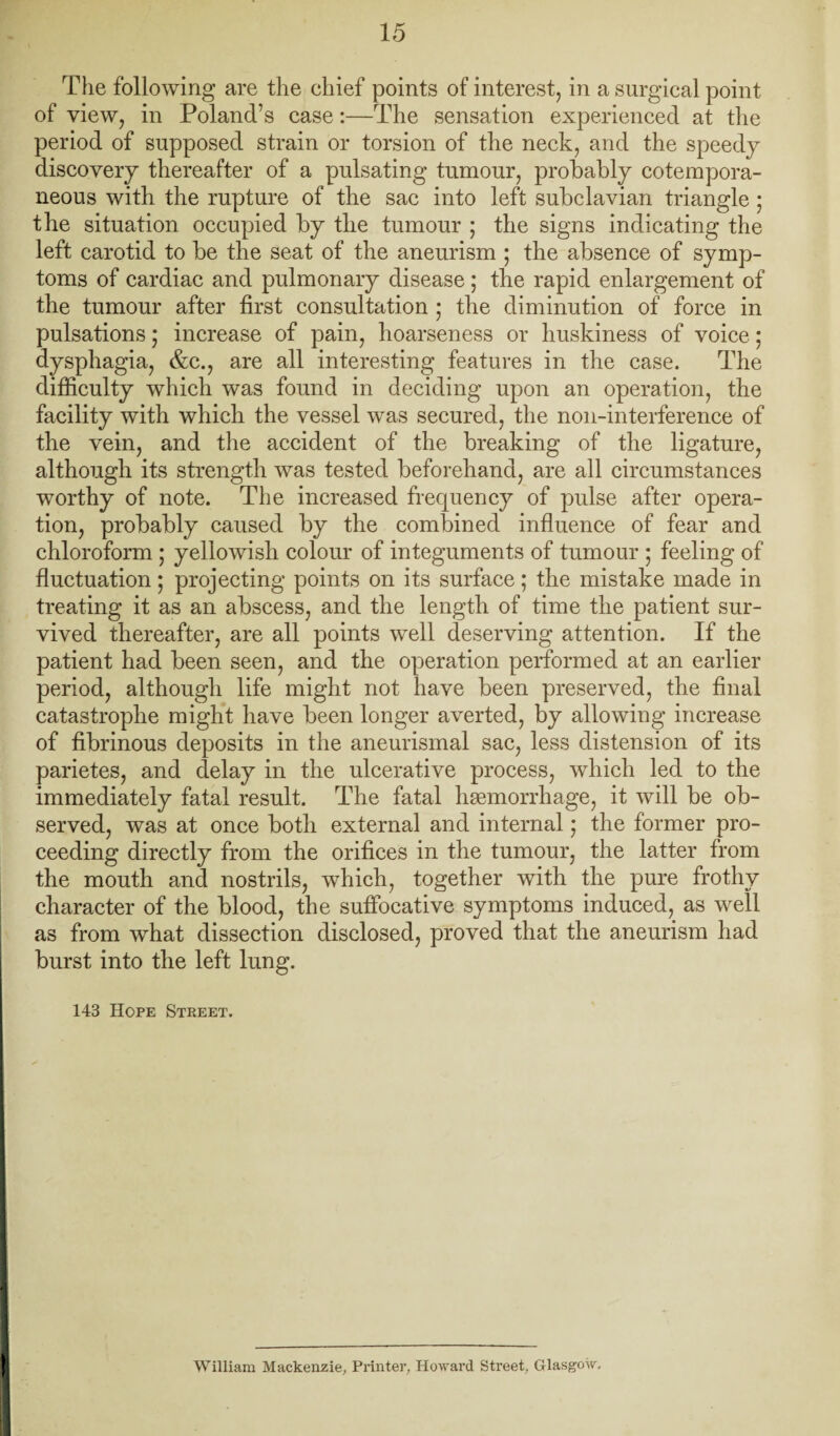 The following are the chief points of interestj in a surgical point of view, in Poland’s case;—The sensation experienced at the period of supposed strain or torsion of the neck, and the speedy discovery thereafter of a pulsating tumour, probably cotempora- neous with the rupture of the sac into left subclavian triangle; the situation occupied by tlie tumour ; the signs indicating the left carotid to be the seat of the aneurism ; the absence of symp¬ toms of cardiac and pulmonary disease; the rapid enlargement of the tumour after first consultation ; the diminution of force in pulsations; increase of pain, hoarseness or huskiness of voice; dysphagia, &c., are all interesting features in the case. The difficulty which was found in deciding upon an operation, the facility with which the vessel was secured, the non-interference of the vein, and the accident of the breaking of the ligature, although its strength was tested beforehand, are all circumstances worthy of note. The increased frequency of pulse after opera¬ tion, probably caused by the combined influence of fear and chloroform ; yellowish colour of integuments of tumour ; feeling of fluctuation; projecting points on its surface; the mistake made in treating it as an abscess, and the length of time the patient sur¬ vived thereafter, are all points well deserving attention. If the patient had been seen, and the operation performed at an earlier period, although life might not have been preserved, the final catastrophe might have been longer averted, by allowing increase of fibrinous deposits in the aneurismal sac, less distension of its parietes, and delay in the ulcerative process, which led to the immediately fatal result. The fatal hgemorrhage, it will be ob¬ served, was at once both external and internal; the former pro¬ ceeding directly from the orifices in the tumour, the latter from the mouth and nostrils, which, together with the pure frothy character of the blood, the suffocative symptoms induced, as well as from what dissection disclosed, proved that the aneurism had burst into the left lung. 143 Hope Street. I William Mackenzie, Pi’inter, Howard Street, Glasgow,