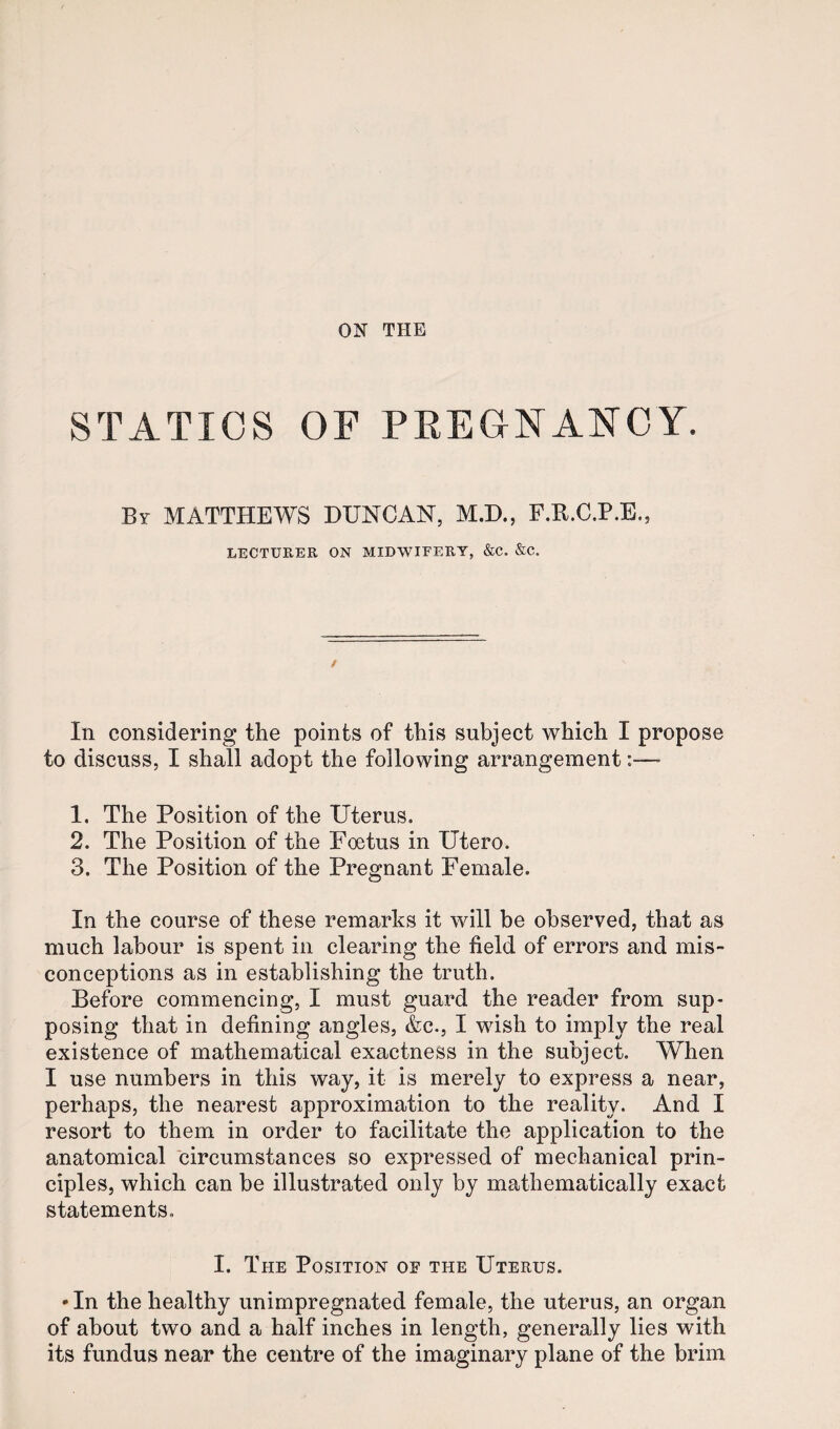 ON THE STATICS OF PEEONANCY. By MATTHEWS DUNCAN, M.D., P.K.C.P.E., LECTURER ON MIDWIFERY, &C. &C. / In considering the points of this subject which I propose to discuss, I shall adopt the following arrangement 1. The Position of the Uterus. 2. The Position of the Poetus in Utero. 3. The Position of the Pregnant Female. In the course of these remarks it will be observed, that as much labour is spent in clearing the field of errors and mis¬ conceptions as in establishing the truth. Before commencing, I must guard the reader from sup¬ posing that in defining angles, &c., I wish to imply the real existence of mathematical exactness in the subject. When I use numbers in this way, it is merely to express a near, perhaps, the nearest approximation to the reality. And I resort to them in order to facilitate the application to the anatomical circumstances so expressed of mechanical prin¬ ciples, which can be illustrated only by mathematically exact statements. I. The Position oe the Uterus. • In the healthy unimpregnated female, the uterus, an organ of about two and a half inches in length, generally lies with its fundus near the centre of the imaginary plane of the brim