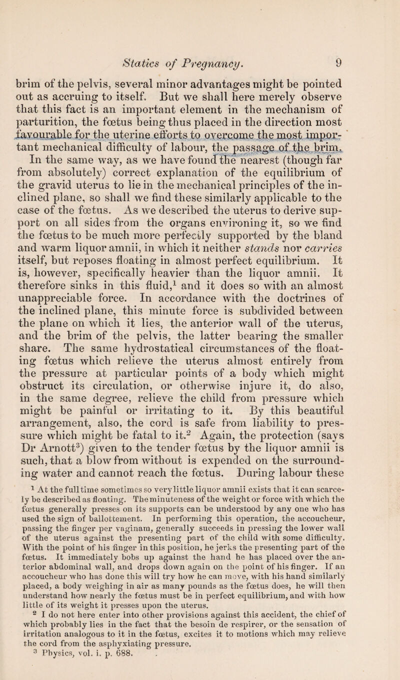 brim of the pelvis, several minor advantages might be pointed out as accruing to itself. But we shall here merely observe that this fact is an important element in the mechanism of parturition, the fcetus being thus placed in the direction most i^vou;cj.ble fpjiythe ut^erine efforts tp ’ tant mechanical difficulty of labour, the passage In the same way, as we have found the nearest (though far from absolutely) correct explanation of the equilibrium of the gravid uterus to lie in the mechanical principles of the in¬ clined plane, so shall we find these similarly applicable to the case of the foetus. As we described the uterus to derive sup¬ port on all sides from the organs environing it, so we find the foetus to be much more perfecily supported by the bland and warm liquor amnii, in which it neither stands nor carries itself, but reposes floating in almost perfect equilibrium. It is, however, specifically heavier than the liquor amnii. It therefore sinks in this fluid,^ and it does so with an almost unappreciable force. In accordance with the doctrines of the inclined plane, this minute force is subdivided between the plane on which it lies, the anterior wall of the uterus, and the brim of the pelvis, the latter bearing the smaller share. The same hydrostatical circumstances of the float¬ ing foetus which relieve the uterus almost entirely from the pressure at particular points of a body which might obstruct its circulation, or otherwise injure it, do also, in the same degree, relieve the child from pressure which might be painful or irritating to it. By this beautiful arrangement, also, the cord is safe from liability to pres¬ sure wdiich might be fatal to it.^ Again, the protection (says Dr Arnott^) given to the tender foetus by the liquor amnii is such, that a blow from without is expended on the surround¬ ing water and cannot reach the foetus. During labour these 1 At the fulltime sometimes so vei’y little liquor amnii exists that it can scarce¬ ly he described as floating. The minuteness of the weight or force with which the fmtus generally presses on its supports can be understood by any one who has used the sign of ballottement. In performing this operation, the accoucheur, passing the finger per vaginam, generally succeeds in pressing the lower wail of the uterus against the presenting part of the child with some difficulty. With the point of his finger in this position, he jerks the presenting part of the foetus. It immediately bobs up against the hand he has placed over the an¬ terior abdominal wall, and drops down again on the point of his finger. If an accoucheur who has done this will try how he can move, with his hand similarly placed, a body weighing in air as many pounds as the fcetus does, he will then understand how nearly the foetus must be in perfect equilibrium, and with how little of its weight it presses upon the uterus, ^ I do not here enter into other provisions against this accident, the chief of which probably lies in the fact that the besoin de respirer, or the sensation of irritation analogous to it in the foetus, excites it to motions which may relieve the cord from the asphyxiating pressure. ^ Physics, vol. i. p. 688.