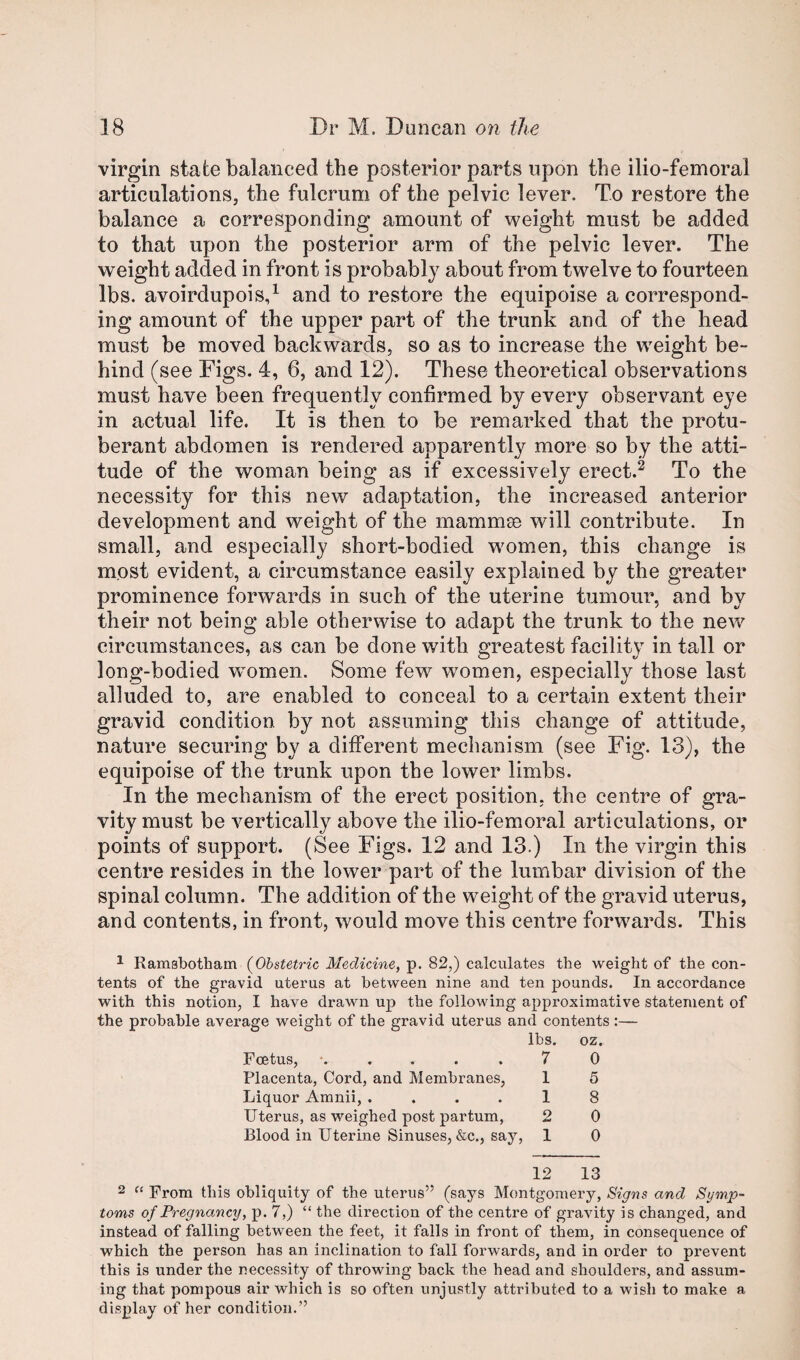 virgin state balanced the posterior parts upon the ilio-femoral articulations, the fulcrum of the pelvic lever. To restore the balance a corresponding amount of weight must be added to that upon the posterior arm of the pelvic lever. The weight added in front is probably about from twelve to fourteen lbs. avoirdupois,^ and to restore the equipoise a correspond¬ ing amount of the upper part of the trunk and of the head must be moved backwards, so as to increase the weight be¬ hind (see Figs. 4, 6, and 12). These theoretical observations must have been frequently confirmed by every observant eye in actual life. It is then to be remarked that the protu¬ berant abdomen is rendered apparently more so by the atti¬ tude of the woman being as if excessively erect.^ To the necessity for this new adaptation, the increased anterior development and weight of the mammse will contribute. In small, and especially short-bodied women, this change is most evident, a circumstance easily explained by the greater prominence forwards in such of the uterine tumour, and by their not being able otherwise to adapt the trunk to the new circumstances, as can be done with greatest facility in tall or long-bodied w^omen. Some few women, especially those last alluded to, are enabled to conceal to a certain extent their gravid condition by not assuming this change of attitude, nature securing by a different mechanism (see Fig. 13), the equipoise of the trunk upon the lower limbs. In the mechanism of the erect position, the centre of gra¬ vity must be vertically above the ilio-femoral articulations, or points of support. (See Figs. 12 and 13.) In the virgin this centre resides in the lower part of the lumbar division of the spinal column. The addition of the weight of the gravid uterus, and contents, in front, would move this centre forwards. This ^ Ramsbotham {Obstetric Medicine, p. 82,) calculates the weight of the con¬ tents of the gravid uterus at between nine and ten pounds. In accordance with this notion, I have drawn up the following approximative statement of the probable average weight of the gravid uterus and contents :— lbs. oz. Foetus, ‘.....70 Placenta, Cord, and Membranes, 1 5 Liquor Amnii, .... 1 8 Uterus, as weighed post partum, 2 0 Blood in Uterine Sinuses, &c., say, 1 0 12 13 2 From this obliquity of the uterus” (says Montgomery, Signs and Symp¬ toms of Pregnancy, p. 7,) “ the direction of the centre of gravity is changed, and instead of falling between the feet, it falls in front of them, in consequence of which the person has an inclination to fall forwards, and in order to prevent this is under the necessity of throwing back the head and shoulders, and assum¬ ing that pompous air which is so often unjustly attributed to a wish to make a display of her condition.”