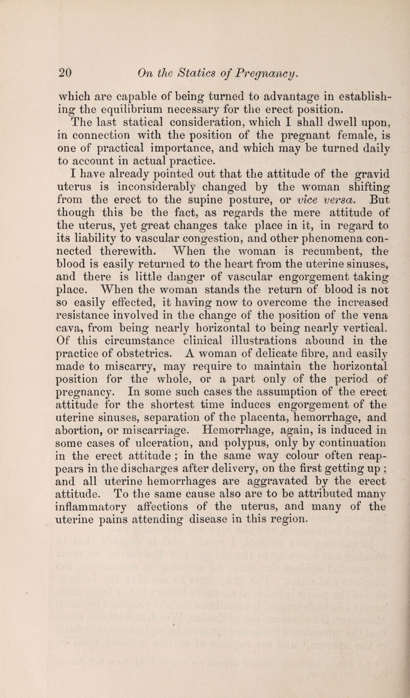which are capable of being turned to advantage in establish¬ ing the equilibrium necessary for the erect position. The last statical consideration, which I shall dwell upon, in connection with the position of the pregnant female, is one of practical importance, and which may be turned daily to account in actual practice. I have already pointed out that the attitude of the gravid uterus is inconsiderably changed by the woman shifting from the erect to the supine posture, or vice versa. But though this be the fact, as regards the mere attitude of the uterus, yet great changes take place in it, in regard to its liability to vascular congestion, and other phenomena con¬ nected therewith. When the woman is recumbent, the blood is easily returned to the heart from the uterine sinuses, and there is little danger of vascular engorgement taking place. When the woman stands the return of blood is not so easily effected, it having now to overcome the increased resistance involved in the change of the position of the vena cava, from being nearly horizontal to being nearly vertical. Of this circumstance clinical illustrations abound in the practice of obstetrics. A woman of delicate fibre, and easily made to miscarry, may require to maintain the horizontal position for the whole, or a part only of the period of pregnancy. In some such cases the assumption of the erect attitude for the shortest time induces engorgement of the uterine sinuses, separation of the placenta, hemorrhage, and abortion, or miscarriage. Hemorrhage, again, is induced in some cases of ulceration, and polypus, only by continuation in the erect attitude ; in the same way colour often reap¬ pears in the discharges after delivery, on the first getting up ; and all uterine hemorrhages are aggravated by the erect attitude. To the same cause also are to be attributed many inflammatory affections of the uterus, and many of the uterine pains attending disease in this region.