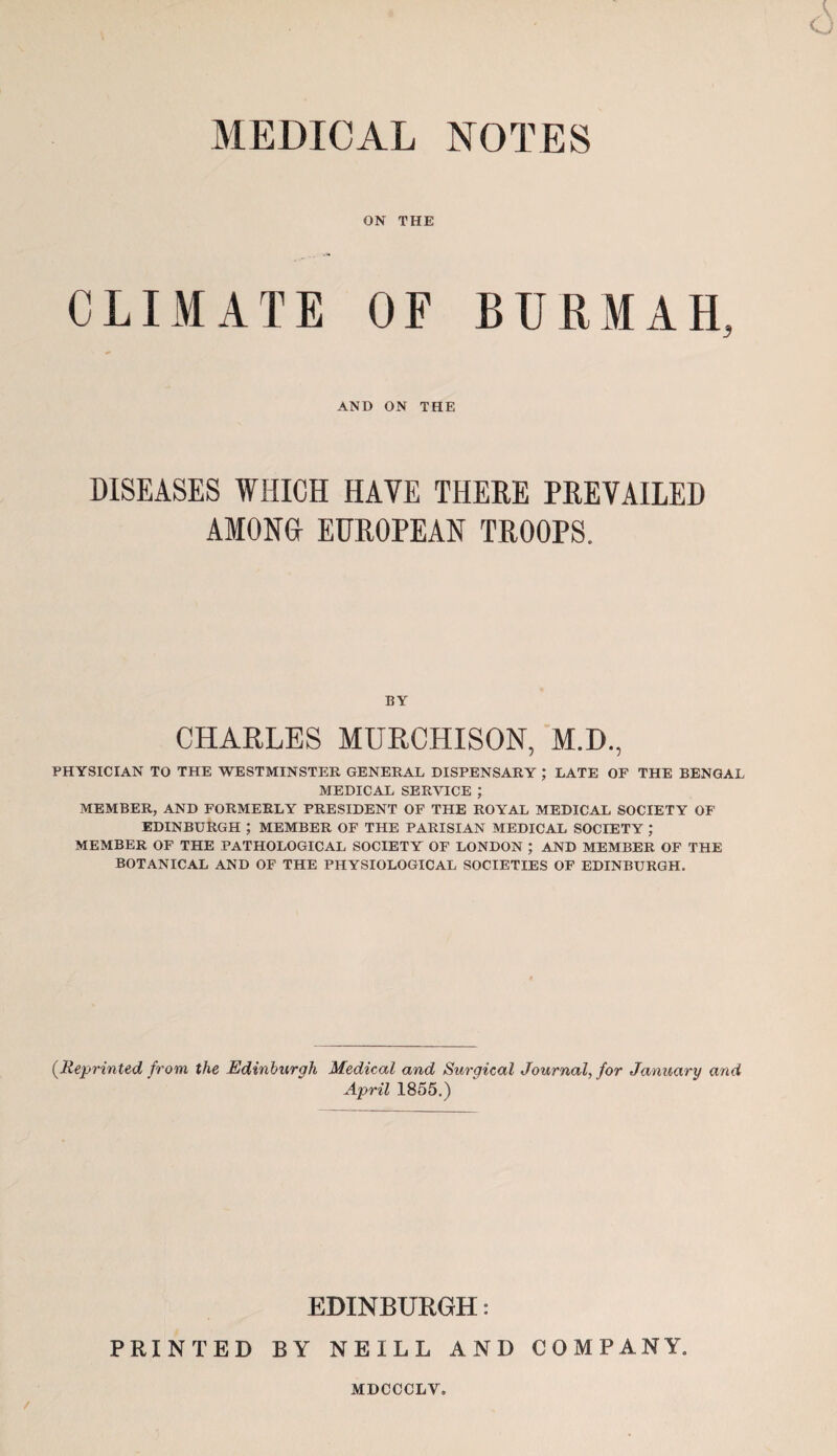 MEDICAL NOTES ON THE CLIMATE OF AND ON THE BUKMAH, DISEASES WHICH HAVE THERE PREVAILED AMOM EUROPEAN TROOPS. BY CHARLES MURCHISON, M.D., PHYSICIAN TO THE WESTMINSTER GENERAL DISPENSARY ; LATE OF THE BENGAL MEDICAL SERVICE ; MEMBER, AND FORMERLY PRESIDENT OF THE ROYAL MEDICAL SOCIETY OF EDINBURGH ; MEMBER OF THE PARISIAN MEDICAL SOCIETY ; MEMBER OF THE PATHOLOGICAL SOCIETY OF LONDON ; AND MEMBER OF THE BOTANICAL AND OF THE PHYSIOLOGICAL SOCIETIES OF EDINBURGH. {Reprinted from the Edinburgh Medical and Surgical Journal, for January and April 1855.) EDINBURGH: PRINTED BY NEILL AND COMPANY. MDCCCLV