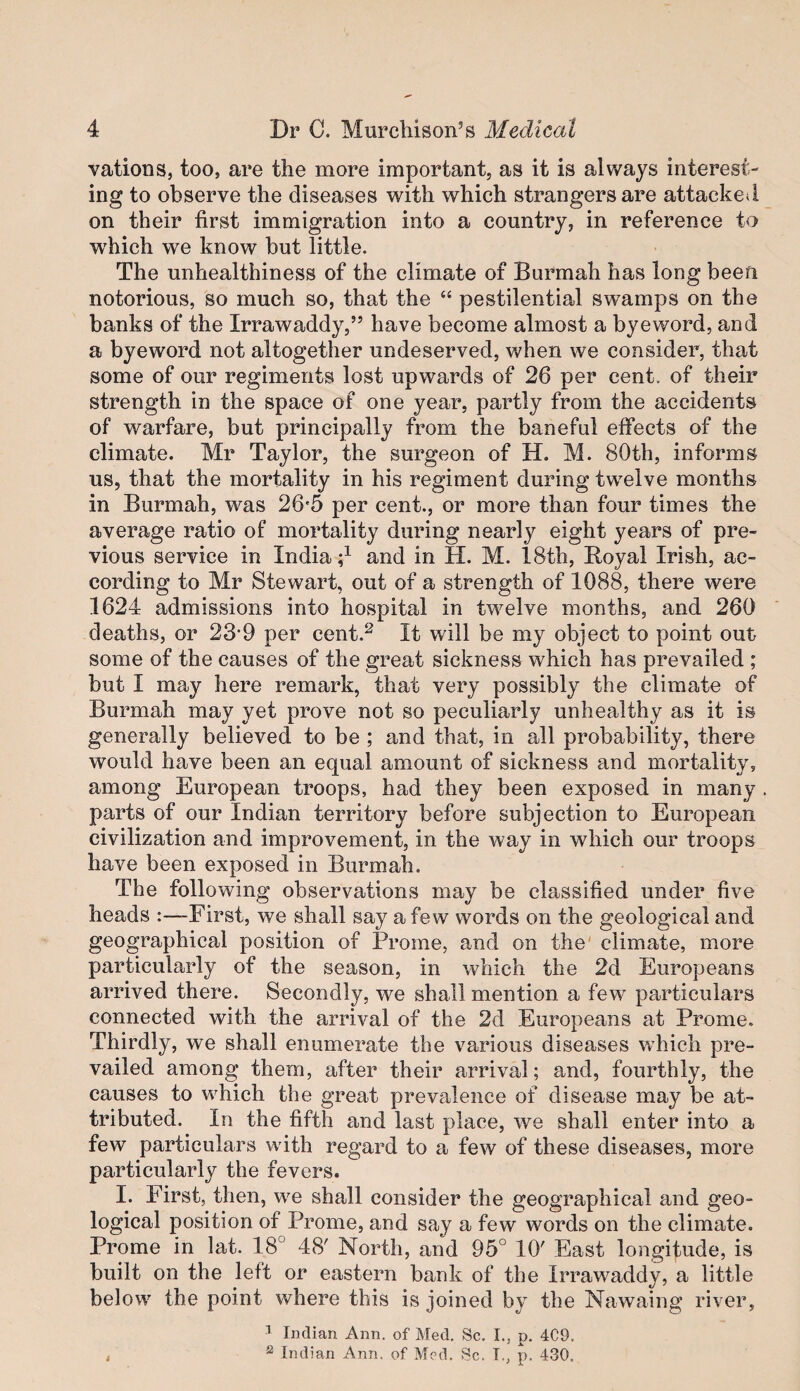 vations, too, are the more important, as it is always interest¬ ing to observe the diseases with which strangers are attacked on their first immigration into a country, in reference to W'hich we know but little. The unhealthiness of the climate of Burmah has long been notorious, so much so, that the “ pestilential swamps on the banks of the Irrawaddy,” have become almost a bye word, and a byeword not altogether undeserved, when we consider, that some of our regiments lost upwards of 26 per cent, of their strength in the space of one year, partly from the accidents of warfare, but principally from the baneful effects of the climate. Mr Taylor, the surgeon of H. M. 80th, informs us, that the mortality in his regiment during twelve months in Burmah, was 26'5 per cent., or more than four times the average ratio of mortality during nearly eight years of pre¬ vious service in India d and in H. M. 18th, Royal Irish, ac¬ cording to Mr Stewart, out of a strength of 1088, there were 1624 admissions into hospital in twelve months, and 260 deaths, or 23*9 per cent.^ It will be my object to point out some of the causes of the great sickness which has prevailed ; but I may here remark, that very possibly the climate of Burmah may yet prove not so peculiarly unhealthy as it is generally believed to be ; and that, in all probability, there would have been an equal amount of sickness and mortality, among European troops, had they been exposed in many . parts of our Indian territory before subjection to European civilization and improvement, in the way in which our troops have been exposed in Burmah. The following observations may be classified under five heads First, we shall say a few words on the geological and geographical position of Prome, and on the' climate, more particularly of the season, in which the 2d Europeans arrived there. Secondly, we shall mention a few particulars connected with the arrival of the 2d Europeans at Prome. Thirdly, we shall enumerate the various diseases which pre¬ vailed among them, after their arrival; and, fourthly, the causes to which the great prevalence of disease may be at¬ tributed. In the fifth and last place, we shall enter into a few particulars with regard to a few of these diseases, more particularly the fevers. I. First, then, we shall consider the geographical and geo¬ logical position of Prome, and say a few words on the climate. Prome in lat. 18° 48' North, and 95° 10' East longitude, is built on the left or eastern bank of the Irrawaddy, a little below the point where this is joined by the Nawaing river, ' Indian Ann. of Med, Sc. I., p. 4C9. j ® Indian Ann. of Med. Sc. T., p. 430.