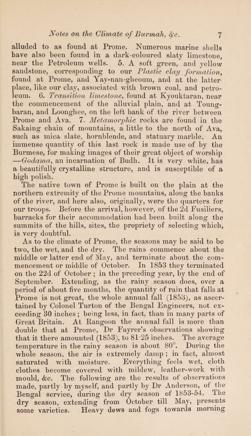 alluded to as found at Prome. Numerous marine shells have also been found in a dark-coloured slaty limestone, near the Petroleum wells. 5. A soft green, and yellow sandstone, corresponding to our Plastic clay formation, found at Prome, and Yay-nan-gheoum, and at the latter place, like our clay, associated with brown coal, and petro¬ leum. 6. Transition limestone, found at Kyouktaran, near the commencement of the alluvial plain, and at Toung- baran, and Loonghee, on the left bank of the river between Prome and Ava. 7. Metamorphic rocks are found in the Sakaing chain of mountains, a little to the north of Ava, such as mica slate, hornblende, and statuary marble. An immense quantity of this last rock is made use of by the Burmese, for making images of their great object of worship —Godama, an incarnation of Budh. It is very white, has a beautifully crystalline structure, and is susceptible of a high polish. The native town of Prome is built on the plain at the northern extremity of the Prome mountains, along the banks of the river, and here also, originally, were the quarters for our troops. Before the arrival, however, of the 2d Fusiliers, barracks for their accommodation had been built along the summits of the hills, sites, the propriety of selecting which, is very doubtful. As to the climate of Prome, the seasons may be said to be two, the wet, and the dry. The rains commence about the middle or latter end of May, and terminate about the com¬ mencement or middle of October. In 1853 they terminated on the 22d of October ; in the preceding year, by the end of September. Extending, as the rainy season does, over a period of about five months, the quantity of rain that falls at Prome is not great, the whole annual fall (1853), as ascer¬ tained by Colonel Turton of the Bengal Engineers, not ex¬ ceeding 30 inches ; being less, in fact, than in many parts of Great Britain. At Rangoon the annual fall is more than double that at Prome, Dr Fayrer’s observations showing that it there amounted (1853), to 81-25 inches. The average temperature in the rainy season is about 80°. During the whole season, the air is extremely damp ; in fact, almost saturated with moisture. Everything feels wet, cloth clothes become covered with mildew, leather-work with mould, &c. The following are the results of observations made, partly by myself, and partly by Dr Anderson, of the Bengal service, during the dry season of 1853-54. The dry season, extending from October till May, presents some varieties. Heavy dews and fogs towards morning