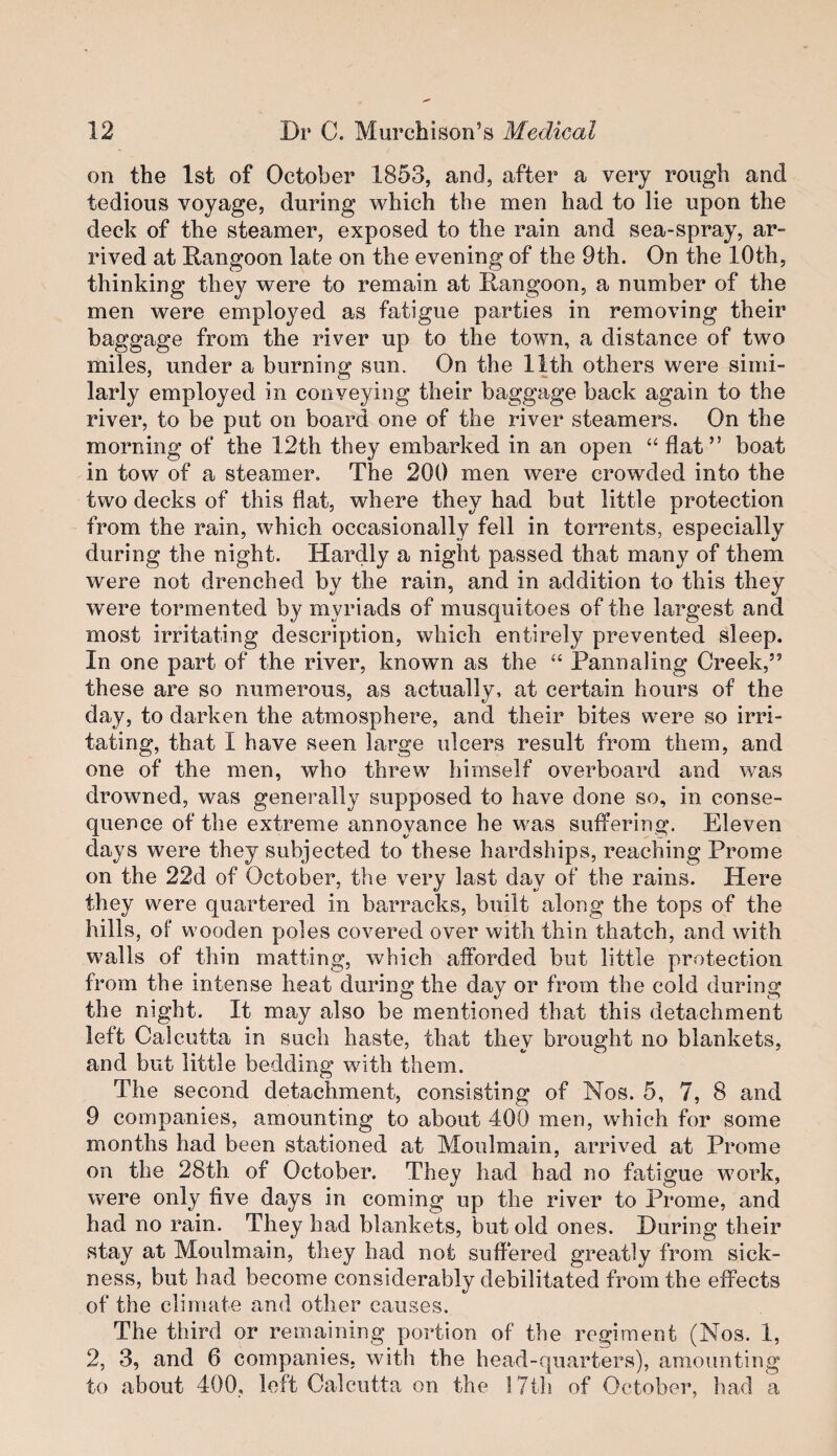 on the 1st of October 1853, and, after a very rough and tedious voyage, during which the men had to lie upon the deck of the steamer, exposed to the rain and sea-spray, ar¬ rived at Rangoon late on the evening of the 9th. On the 10th, thinking they were to remain at Rangoon, a number of the men were employed as fatigue parties in removing their baggage from the river up to the town, a distance of two miles, under a burning sun. On the 11th others were simi¬ larly employed in conveying their baggage back again to the river, to be put on board one of the river steamers. On the morning of the 12th they embarked in an open “ flat” boat in tow of a steamer. The 200 men were crowded into the two decks of this flat, where they had but little protection from the rain, which occasionally fell in torrents, especially during the night. Hardly a night passed that many of them were not drenched by the rain, and in addition to this they were tormented by myriads of musquitoes of the largest and most irritating description, which entirely prevented sleep. In one part of the river, known as the “ Pannaling Creek,” these are so numerous, as actually, at certain hours of the day, to darken the atmosphere, and their bites were so irri¬ tating, that I have seen large ulcers result from them, and one of the men, who threw himself overboard and \vas drowned, was generally supposed to have done so, in conse¬ quence of the extreme annoyance he was suffering. Eleven days were they subjected to these hardships, reaching Prome on the 22d of October, the very last day of the rains. Here they were quartered in barracks, built along the tops of the hills, of wooden poles covered over with thin thatch, and with walls of thin matting, which afforded but little protection from the intense heat during the day or from the cold during the night. It may also be mentioned that this detachment left Calcutta in such haste, that they brought no blankets, and but little bedding with them. The second detachment, consisting of Nos. 5, 7, 8 and 9 companies, amounting to about 400 men, which for some months had been stationed at Moulmain, arrived at Prome on the 28th of October. They had had no fatigue work, were only five days in coming up the river to Prome, and had no rain. They had blankets, but old ones. During their stay at Moulmain, they had not suffered greatly from sick¬ ness, but had become considerably debilitated from the effects of the climate and other causes. The third or remaining portion of the regiment (Nos. 1, 2, 3, and 6 companies, with the head-quarters), amounting to about 400, left Calcutta on the 17th of October, had a