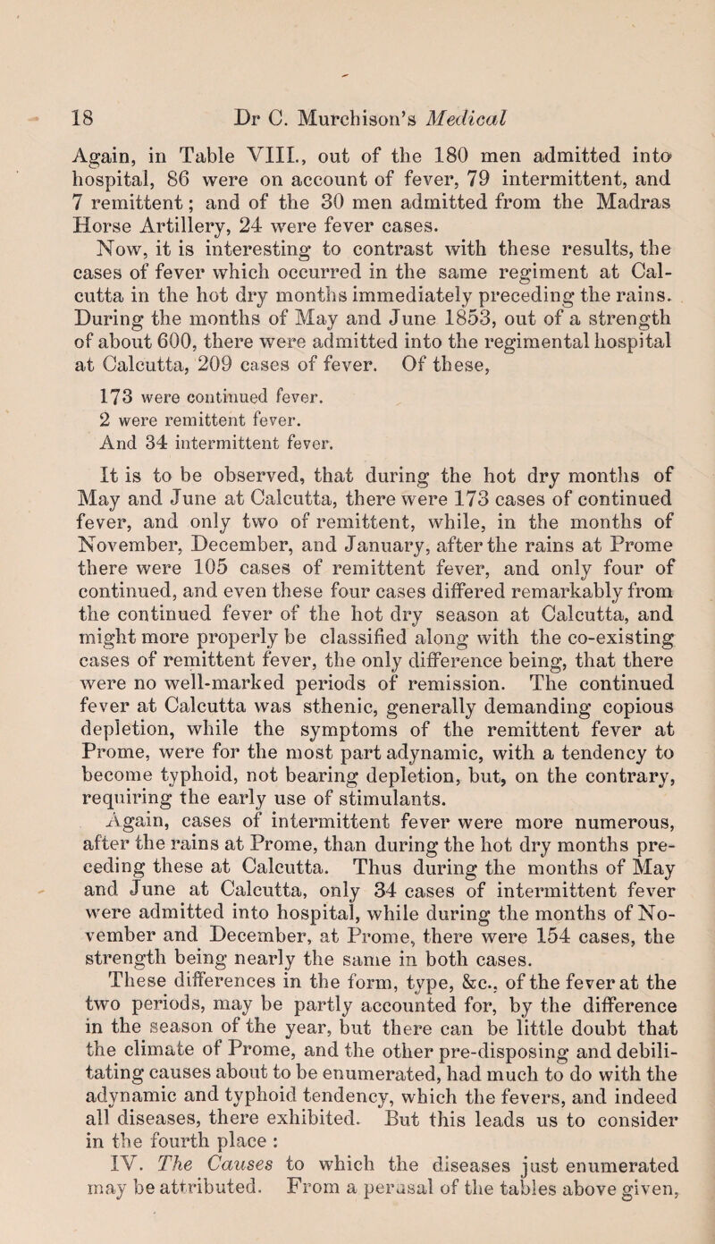 Again, in Table VIIL, out of the 180 men admitted into hospital, 86 were on account of fever, 79 intermittent, and 7 remittent; and of the 30 men admitted from the Madras Horse Artillery, 24 were fever cases. Now, it is interesting to contrast with these results, the cases of fever which occurred in the same regiment at Cal¬ cutta in the hot dry months immediately preceding the rains. During the months of May and June 1853, out of a strength of about 600, there were admitted into the regimental hospital at Calcutta, 209 cases of fever. Of these, 173 were continued fever. 2 were remittent fever. And 34 intermittent fever. It is to be observed, that during the hot dry montlis of May and June at Calcutta, there were 173 cases of continued fever, and only two of remittent, while, in the months of November, December, and January, after the rains at Prome there were 105 cases of remittent fever, and only four of continued, and even these four cases differed remarkably from the continued fever of the hot dry season at Calcutta, and might more properly be classified along with the co-existing cases of remittent fever, the only difference being, that there were no well-marked periods of remission. The continued fever at Calcutta was sthenic, generally demanding copious depletion, while the symptoms of the remittent fever at Prome, were for the most part adynamic, with a tendency to become typhoid, not bearing depletion, but, on the contrary, requiring the early use of stimulants. Again, cases of intermittent fever were more numerous, after the rains at Prome, than during the hot dry months pre¬ ceding these at Calcutta. Thus during the months of May and June at Calcutta, only 34 cases of intermittent fever were admitted into hospital, while during the months of No¬ vember and December, at Prome, there were 154 cases, the strength being nearly the same in both cases. These differences in the form, type, &c., of the fever at the two periods, may be partly accounted for, by the difference in the season of the year, but there can be little doubt that the climate of Prome, and the other pre-disposing and debili¬ tating causes about to be enumerated, had much to do with the adynamic and typhoid tendency, which the fevers, and indeed all diseases, there exhibited. But this leads us to consider in the fourth place : IV. The Causes to which the diseases just enumerated may be attributed. From a perusal of the tables above given,