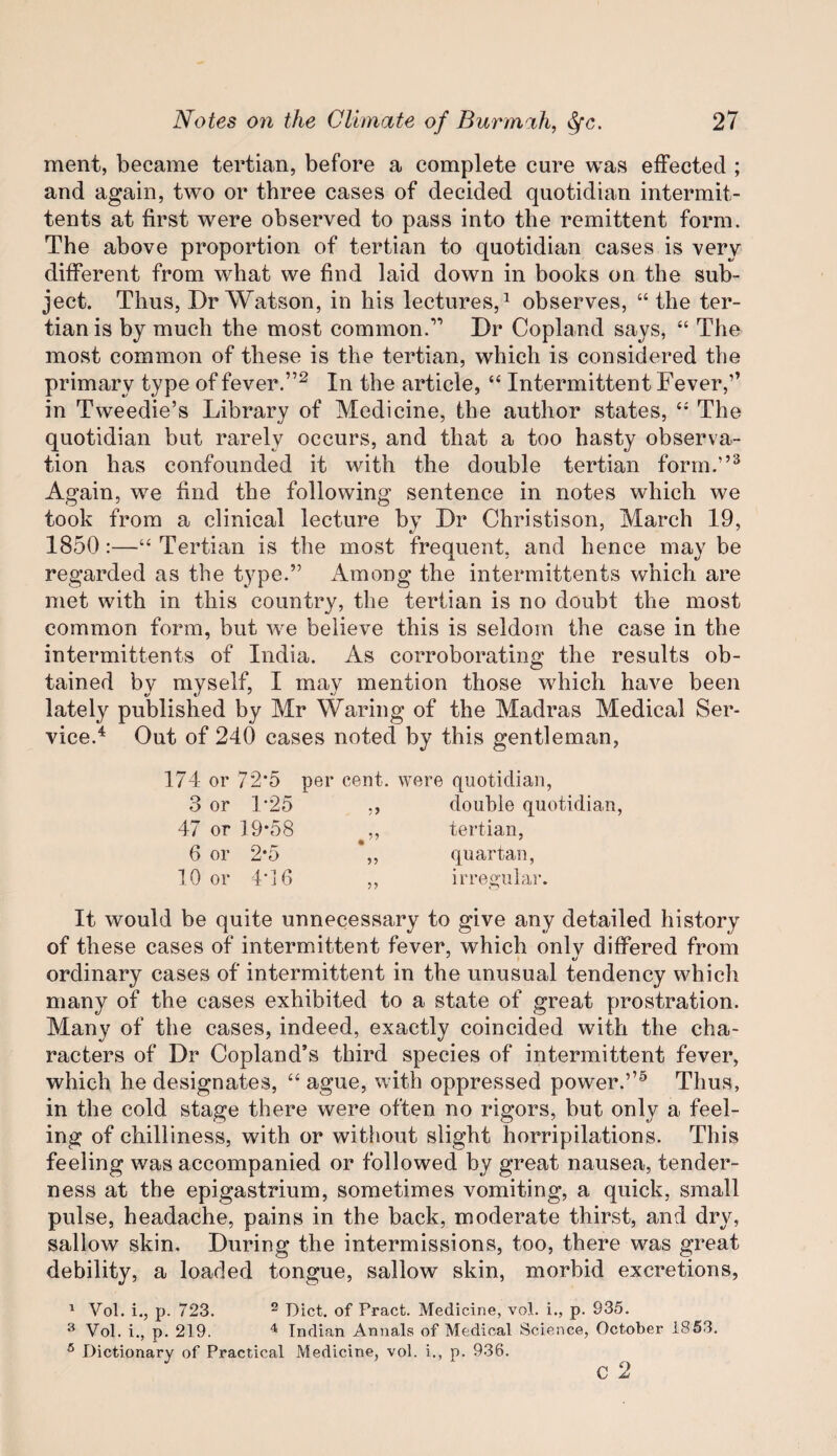 ment, became tertian, before a complete cure was effected ; and again, two or three cases of decided quotidian intermit- tents at first were observed to pass into the remittent form. The above proportion of tertian to quotidian cases is very different from what we find laid down in books on the sub¬ ject. Thus, Dr Watson, in his lectures,^ observes, “ the ter¬ tian is by much the most common.’’ Dr Copland says, “ The most common of these is the tertian, which is considered the primary type of fever.”^ In the article, “ Intermittent Fever,’’ in Tweedie’s Library of Medicine, the author states, “ The quotidian but rarely occurs, and that a too hasty observa¬ tion has confounded it with the double tertian form.”^ Again, we find the following sentence in notes which we took from a clinical lecture by Dr Christison, March 19, 1850:—“ Tertian is the most frequent, and hence may be regarded as the type.” Among the intermittents which are met with in this country, the tertian is no doubt the most common form, but we believe this is seldom the case in the intermittents of India. As corroborating the results ob¬ tained by myself, I may mention those which have been lately published by Mr Waring of the Madras Medical Ser¬ vice.'^ Out of 240 cases noted by this gentleman, 174 or 72-5 3 or 1*25 47 or 19*58 6 or 2*5 10 or 4-16 per cent, were quotidian, ,, double quotidian, ,, tertian, ,, quartan, ,, irre^'ular. It would be quite unnecessary to give any detailed history of these cases of intermittent fever, which only differed from ordinary cases of intermittent in the unusual tendency which many of the cases exhibited to a state of great prostration. Many of the cases, indeed, exactly coincided with the cha¬ racters of Dr Copland’s third species of intermittent fever, which he designates, “ ague, with oppressed power.”^ Thus, in the cold stage there were often no rigors, but only a feel¬ ing of chilliness, with or without slight horripilations. This feeling was accompanied or followed by great nausea, tender¬ ness at the epigastrium, sometimes vomiting, a quick, small pulse, headache, pains in the back, moderate thirst, and dry, sallow skin. During the intermissions, too, there was great debility, a loaded tongue, sallow skin, morbid excretions, ' Vol. i., p. 723. 2 Diet, of Pract. Medicine, voL i., p. 935. ^ Vol. i., p. 219. ^ Indian Annals of Medical Science, October 1853. ^ Dictionary of Practical Medicine, vol. i., p. 936. C 2